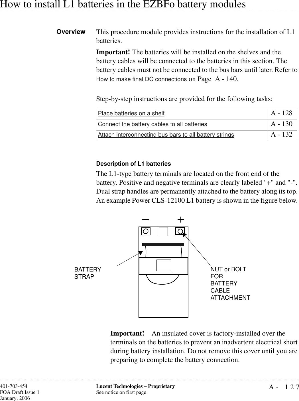 A- 127Lucent Technologies – ProprietarySee notice on first page401-703-454FOA Draft Issue 1January, 2006.........................................................................................................................................................................................................................................................................................................................................................................................................................................................................................................................How to install L1 batteries in the EZBFo battery modulesOverview This procedure module provides instructions for the installation of L1 batteries.Important! The batteries will be installed on the shelves and the battery cables will be connected to the batteries in this section. The battery cables must not be connected to the bus bars until later. Refer to How to make final DC connections on Page  A - 140.Step-by-step instructions are provided for the following tasks:Description of L1 batteriesThe L1-type battery terminals are located on the front end of the battery. Positive and negative terminals are clearly labeled &quot;+&quot; and &quot;-&quot;. Dual strap handles are permanently attached to the battery along its top. An example Power CLS-12100 L1 battery is shown in the figure below. Important! An insulated cover is factory-installed over the terminals on the batteries to prevent an inadvertent electrical short during battery installation. Do not remove this cover until you are preparing to complete the battery connection.Place batteries on a shelf  A - 128Connect the battery cables to all batteries  A - 130Attach interconnecting bus bars to all battery strings  A - 132BATTERY STRAPNUT or BOLT FOR BATTERY CABLE ATTACHMENT