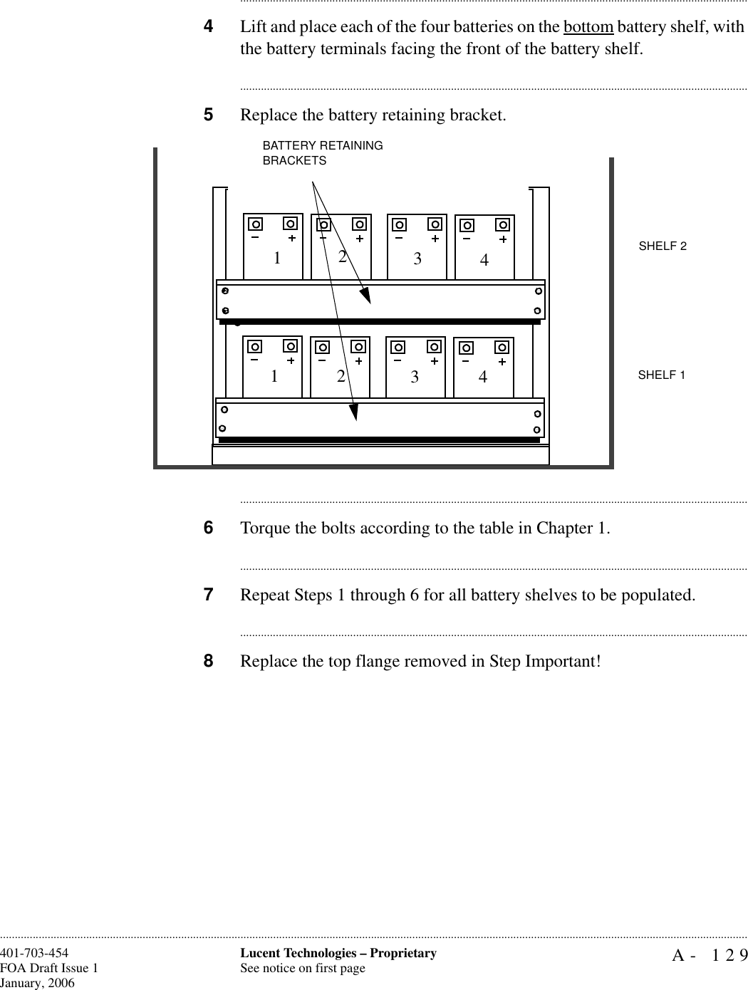 A- 129Lucent Technologies – ProprietarySee notice on first page401-703-454FOA Draft Issue 1January, 2006........................................................................................................................................................................................................................................................................................................................................................................................................................................4Lift and place each of the four batteries on the bottom battery shelf, with the battery terminals facing the front of the battery shelf. ............................................................................................................................................................................5Replace the battery retaining bracket.............................................................................................................................................................................6Torque the bolts according to the table in Chapter 1. ............................................................................................................................................................................7Repeat Steps 1 through 6 for all battery shelves to be populated. ............................................................................................................................................................................8Replace the top flange removed in Step Important!  BATTERY RETAINING BRACKETSSHELF 1SHELF 212341234