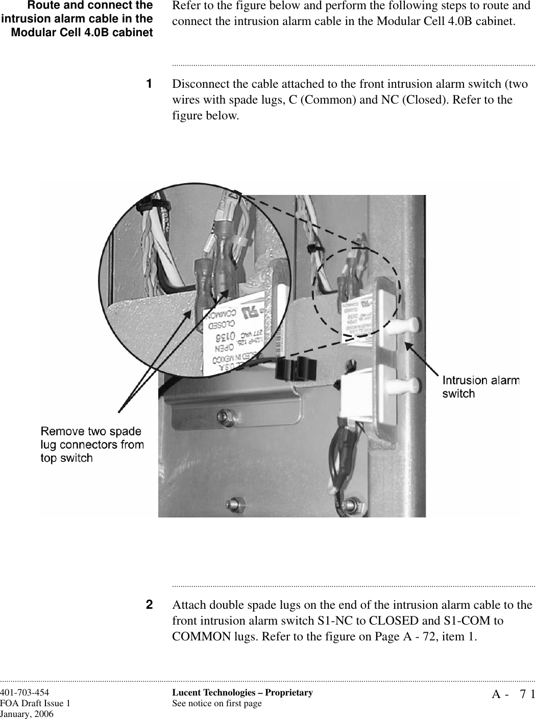 A- 71Lucent Technologies – ProprietarySee notice on first page401-703-454FOA Draft Issue 1January, 2006............................................................................................................................................................................................................................................................Route and connect theintrusion alarm cable in theModular Cell 4.0B cabinetRefer to the figure below and perform the following steps to route and connect the intrusion alarm cable in the Modular Cell 4.0B cabinet. ............................................................................................................................................................................1Disconnect the cable attached to the front intrusion alarm switch (two wires with spade lugs, C (Common) and NC (Closed). Refer to the figure below.............................................................................................................................................................................2Attach double spade lugs on the end of the intrusion alarm cable to the front intrusion alarm switch S1-NC to CLOSED and S1-COM to COMMON lugs. Refer to the figure on Page A - 72, item 1.