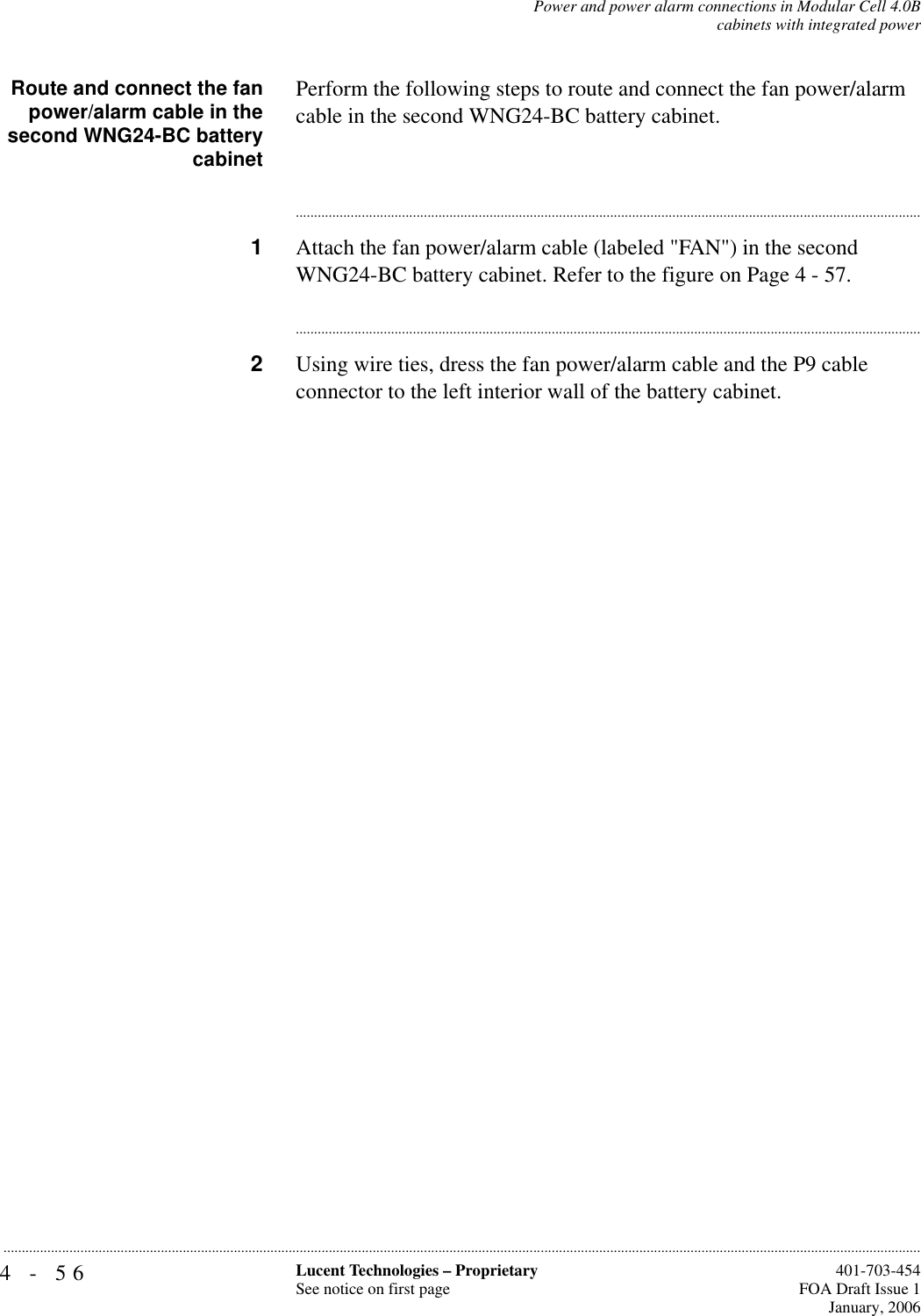 4-56 Lucent Technologies – ProprietarySee notice on first page  401-703-454FOA Draft Issue 1January, 2006...........................................................................................................................................................................................................................................................Power and power alarm connections in Modular Cell 4.0Bcabinets with integrated powerRoute and connect the fanpower/alarm cable in thesecond WNG24-BC batterycabinetPerform the following steps to route and connect the fan power/alarm cable in the second WNG24-BC battery cabinet.............................................................................................................................................................................1Attach the fan power/alarm cable (labeled &quot;FAN&quot;) in the second WNG24-BC battery cabinet. Refer to the figure on Page 4 - 57.............................................................................................................................................................................2Using wire ties, dress the fan power/alarm cable and the P9 cable connector to the left interior wall of the battery cabinet. 