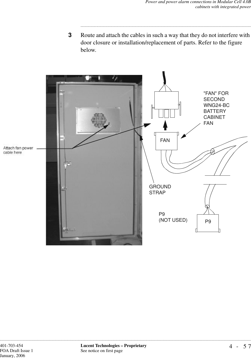 Power and power alarm connections in Modular Cell 4.0Bcabinets with integrated power4- 57Lucent Technologies – ProprietarySee notice on first page401-703-454FOA Draft Issue 1January, 2006........................................................................................................................................................................................................................................................................................................................................................................................................................................3Route and attach the cables in such a way that they do not interfere with door closure or installation/replacement of parts. Refer to the figure below.P9 (NOT USED)&quot;FAN&quot; FOR SECOND WNG24-BC BATTERY CABINET FANGROUND STRAPP9FAN