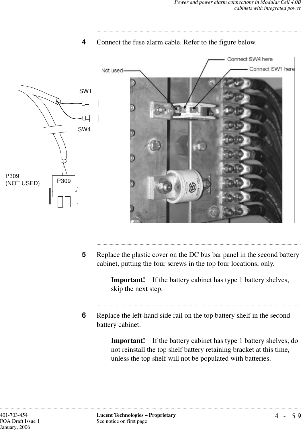 Power and power alarm connections in Modular Cell 4.0Bcabinets with integrated power4- 59Lucent Technologies – ProprietarySee notice on first page401-703-454FOA Draft Issue 1January, 2006........................................................................................................................................................................................................................................................................................................................................................................................................................................4Connect the fuse alarm cable. Refer to the figure below.............................................................................................................................................................................5Replace the plastic cover on the DC bus bar panel in the second battery cabinet, putting the four screws in the top four locations, only.Important! If the battery cabinet has type 1 battery shelves, skip the next step.............................................................................................................................................................................6Replace the left-hand side rail on the top battery shelf in the second battery cabinet.Important! If the battery cabinet has type 1 battery shelves, do not reinstall the top shelf battery retaining bracket at this time, unless the top shelf will not be populated with batteries.SW1P309(NOT USED)SW4P309 