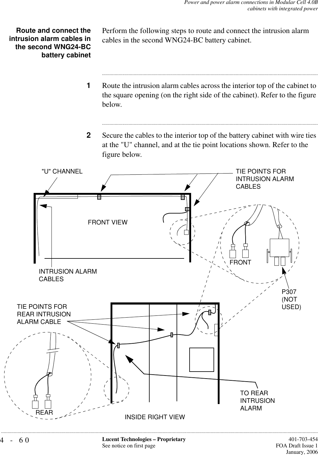 4-60 Lucent Technologies – ProprietarySee notice on first page  401-703-454FOA Draft Issue 1January, 2006...........................................................................................................................................................................................................................................................Power and power alarm connections in Modular Cell 4.0Bcabinets with integrated powerRoute and connect theintrusion alarm cables inthe second WNG24-BCbattery cabinetPerform the following steps to route and connect the intrusion alarm cables in the second WNG24-BC battery cabinet.............................................................................................................................................................................1Route the intrusion alarm cables across the interior top of the cabinet to the square opening (on the right side of the cabinet). Refer to the figure below.............................................................................................................................................................................2Secure the cables to the interior top of the battery cabinet with wire ties at the &quot;U&quot; channel, and at the tie point locations shown. Refer to the figure below.INTRUSION ALARM CABLES&quot;U&quot; CHANNEL TIE POINTS FOR INTRUSION ALARM CABLESFRONTP307 (NOT USED)FRONT VIEWINSIDE RIGHT VIEWTO REAR INTRUSION ALARMTIE POINTS FOR REAR INTRUSION ALARM CABLEREAR