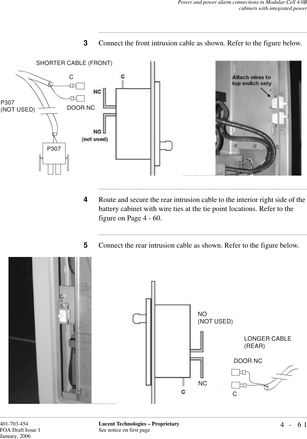 Power and power alarm connections in Modular Cell 4.0Bcabinets with integrated power4- 61Lucent Technologies – ProprietarySee notice on first page401-703-454FOA Draft Issue 1January, 2006........................................................................................................................................................................................................................................................................................................................................................................................................................................3Connect the front intrusion cable as shown. Refer to the figure below.............................................................................................................................................................................4Route and secure the rear intrusion cable to the interior right side of the battery cabinet with wire ties at the tie point locations. Refer to the figure on Page 4 - 60.............................................................................................................................................................................5Connect the rear intrusion cable as shown. Refer to the figure below.CP307 (NOT USED) DOOR NCSHORTER CABLE (FRONT)P307 CDOOR NCLONGER CABLE (REAR)NCNO(NOT USED)