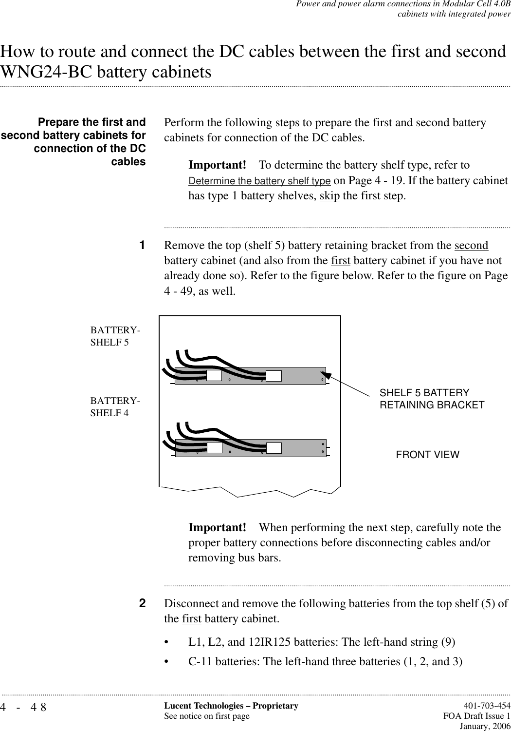 4-48 Lucent Technologies – ProprietarySee notice on first page  401-703-454FOA Draft Issue 1January, 2006...........................................................................................................................................................................................................................................................Power and power alarm connections in Modular Cell 4.0Bcabinets with integrated powerHow to route and connect the DC cables between the first and second .............................................................................................................................................................................................................................................................WNG24-BC battery cabinetsPrepare the first andsecond battery cabinets forconnection of the DCcablesPerform the following steps to prepare the first and second battery cabinets for connection of the DC cables.Important! To determine the battery shelf type, refer to Determine the battery shelf type on Page 4 - 19. If the battery cabinet has type 1 battery shelves, skip the first step.............................................................................................................................................................................1Remove the top (shelf 5) battery retaining bracket from the second battery cabinet (and also from the first battery cabinet if you have not already done so). Refer to the figure below. Refer to the figure on Page 4 - 49, as well.Important! When performing the next step, carefully note the proper battery connections before disconnecting cables and/or removing bus bars.............................................................................................................................................................................2Disconnect and remove the following batteries from the top shelf (5) of the first battery cabinet.• L1, L2, and 12IR125 batteries: The left-hand string (9)• C-11 batteries: The left-hand three batteries (1, 2, and 3)BATTERY-SHELF 5FRONT VIEWBATTERY-SHELF 4SHELF 5 BATTERY RETAINING BRACKET