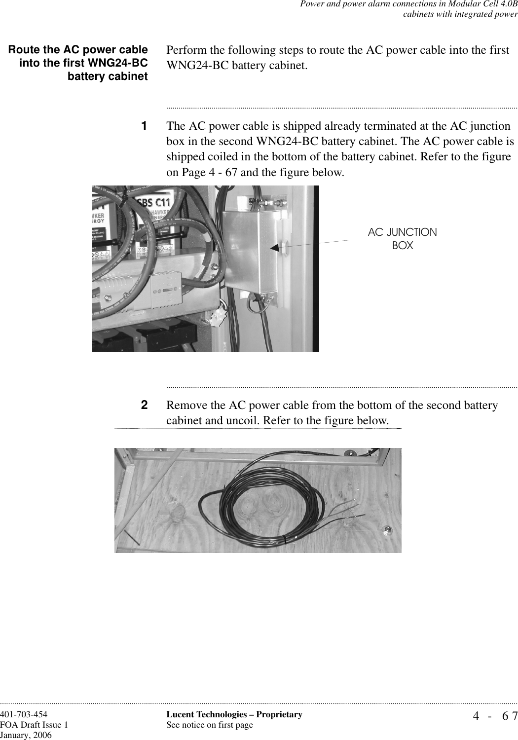 Power and power alarm connections in Modular Cell 4.0Bcabinets with integrated power4- 67Lucent Technologies – ProprietarySee notice on first page401-703-454FOA Draft Issue 1January, 2006............................................................................................................................................................................................................................................................Route the AC power cableinto the first WNG24-BCbattery cabinetPerform the following steps to route the AC power cable into the first WNG24-BC battery cabinet. ............................................................................................................................................................................1The AC power cable is shipped already terminated at the AC junction box in the second WNG24-BC battery cabinet. The AC power cable is shipped coiled in the bottom of the battery cabinet. Refer to the figure on Page 4 - 67 and the figure below.............................................................................................................................................................................2Remove the AC power cable from the bottom of the second battery cabinet and uncoil. Refer to the figure below.AC JUNCTIONBOX