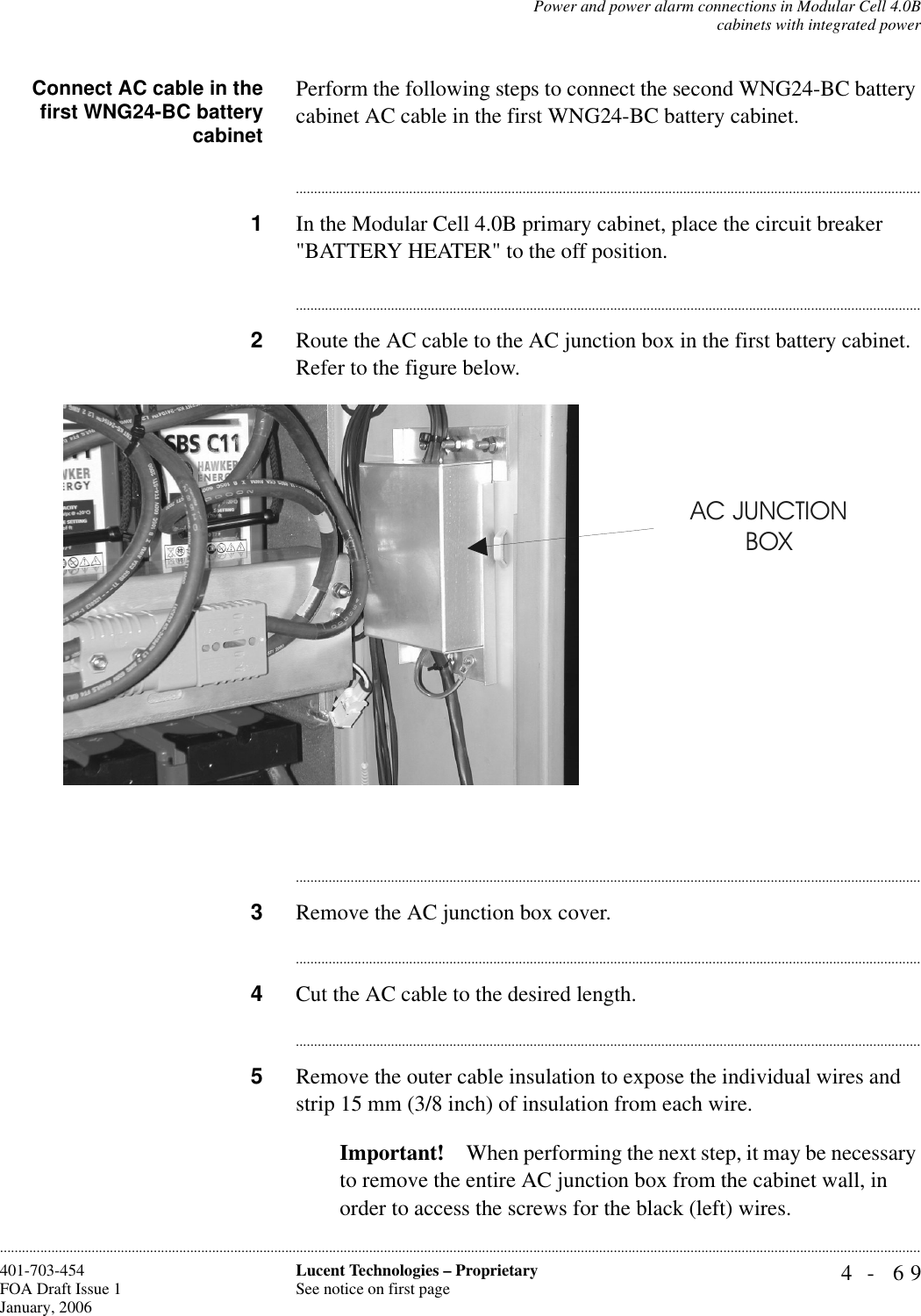 Power and power alarm connections in Modular Cell 4.0Bcabinets with integrated power4- 69Lucent Technologies – ProprietarySee notice on first page401-703-454FOA Draft Issue 1January, 2006............................................................................................................................................................................................................................................................Connect AC cable in thefirst WNG24-BC batterycabinetPerform the following steps to connect the second WNG24-BC battery cabinet AC cable in the first WNG24-BC battery cabinet.............................................................................................................................................................................1In the Modular Cell 4.0B primary cabinet, place the circuit breaker &quot;BATTERY HEATER&quot; to the off position.............................................................................................................................................................................2Route the AC cable to the AC junction box in the first battery cabinet. Refer to the figure below.............................................................................................................................................................................3Remove the AC junction box cover.............................................................................................................................................................................4Cut the AC cable to the desired length.............................................................................................................................................................................5Remove the outer cable insulation to expose the individual wires and strip 15 mm (3/8 inch) of insulation from each wire.Important! When performing the next step, it may be necessary to remove the entire AC junction box from the cabinet wall, in order to access the screws for the black (left) wires.AC JUNCTIONBOX