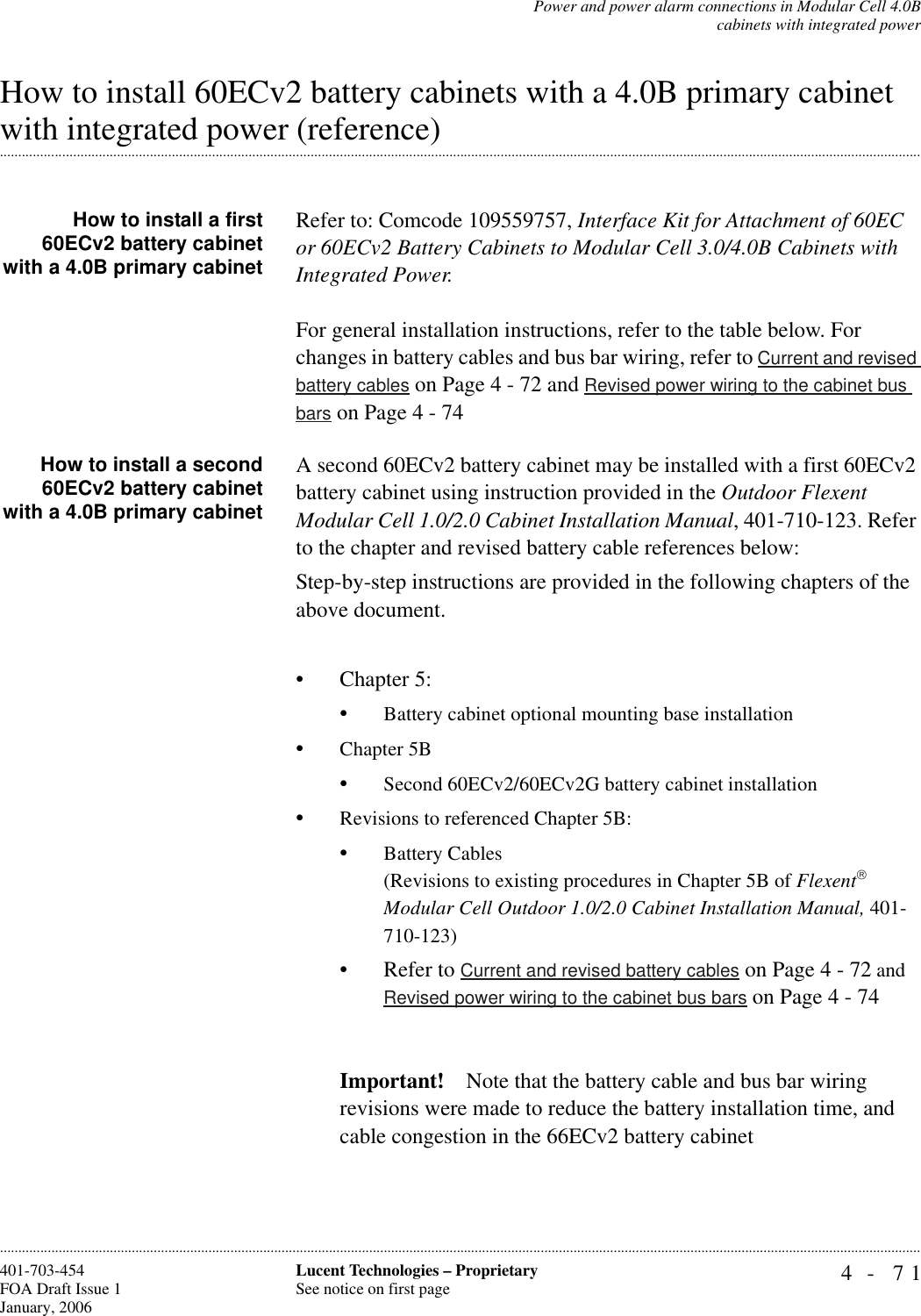 Power and power alarm connections in Modular Cell 4.0Bcabinets with integrated power4- 71Lucent Technologies – ProprietarySee notice on first page401-703-454FOA Draft Issue 1January, 2006............................................................................................................................................................................................................................................................How to install 60ECv2 battery cabinets with a 4.0B primary cabinet .............................................................................................................................................................................................................................................................with integrated power (reference)How to install a first60ECv2 battery cabinetwith a 4.0B primary cabinetRefer to: Comcode 109559757, Interface Kit for Attachment of 60EC or 60ECv2 Battery Cabinets to Modular Cell 3.0/4.0B Cabinets with Integrated Power.For general installation instructions, refer to the table below. For changes in battery cables and bus bar wiring, refer to Current and revised battery cables on Page 4 - 72 and Revised power wiring to the cabinet bus bars on Page 4 - 74How to install a second60ECv2 battery cabinetwith a 4.0B primary cabinetA second 60ECv2 battery cabinet may be installed with a first 60ECv2 battery cabinet using instruction provided in the Outdoor Flexent Modular Cell 1.0/2.0 Cabinet Installation Manual, 401-710-123. Refer to the chapter and revised battery cable references below:Step-by-step instructions are provided in the following chapters of the above document.• Chapter 5:•Battery cabinet optional mounting base installation•Chapter 5B•Second 60ECv2/60ECv2G battery cabinet installation•Revisions to referenced Chapter 5B:•Battery Cables (Revisions to existing procedures in Chapter 5B of Flexent Modular Cell Outdoor 1.0/2.0 Cabinet Installation Manual, 401-710-123)•Refer to Current and revised battery cables on Page 4 - 72 and Revised power wiring to the cabinet bus bars on Page 4 - 74Important! Note that the battery cable and bus bar wiring revisions were made to reduce the battery installation time, and cable congestion in the 66ECv2 battery cabinet