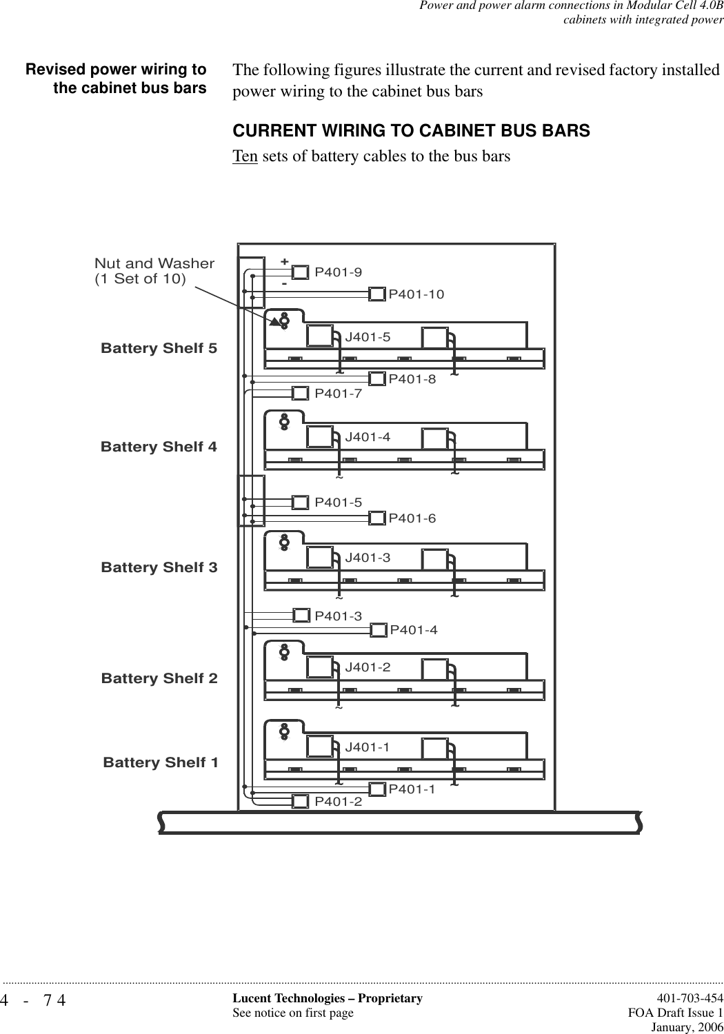 4-74 Lucent Technologies – ProprietarySee notice on first page  401-703-454FOA Draft Issue 1January, 2006...........................................................................................................................................................................................................................................................Power and power alarm connections in Modular Cell 4.0Bcabinets with integrated powerRevised power wiring tothe cabinet bus bars The following figures illustrate the current and revised factory installed power wiring to the cabinet bus barsCURRENT WIRING TO CABINET BUS BARSTen sets of battery cables to the bus barsBattery Shelf 1Battery Shelf 5Battery Shelf 4Battery Shelf 3Battery Shelf 2Nut and Washer(1 Set of 10)J401-2P401-3J401-4J401-3P401-5P401-7P401-9J401-5J401-1~~~+-P401-2P401-10P401-8P401-6P401-4P401-1 