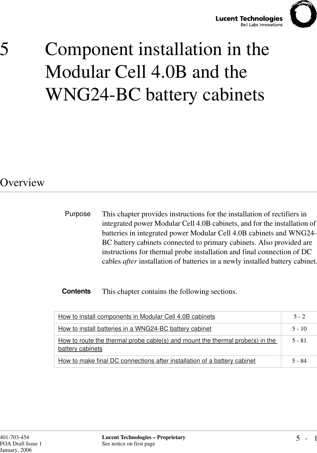 5- 1Lucent Technologies – ProprietarySee notice on first page401-703-454FOA Draft Issue 1January, 2006 ............................................................................................................................................................................................................................................................5 Component installation in the Modular Cell 4.0B and the WNG24-BC battery cabinets.............................................................................................................................................................................................................................................................OverviewPurpose This chapter provides instructions for the installation of rectifiers in integrated power Modular Cell 4.0B cabinets, and for the installation of batteries in integrated power Modular Cell 4.0B cabinets and WNG24-BC battery cabinets connected to primary cabinets. Also provided are instructions for thermal probe installation and final connection of DC cables after installation of batteries in a newly installed battery cabinet.Contents This chapter contains the following sections.How to install components in Modular Cell 4.0B cabinets 5 - 2How to install batteries in a WNG24-BC battery cabinet 5 - 10How to route the thermal probe cable(s) and mount the thermal probe(s) in the battery cabinets5 - 81How to make final DC connections after installation of a battery cabinet 5 - 84