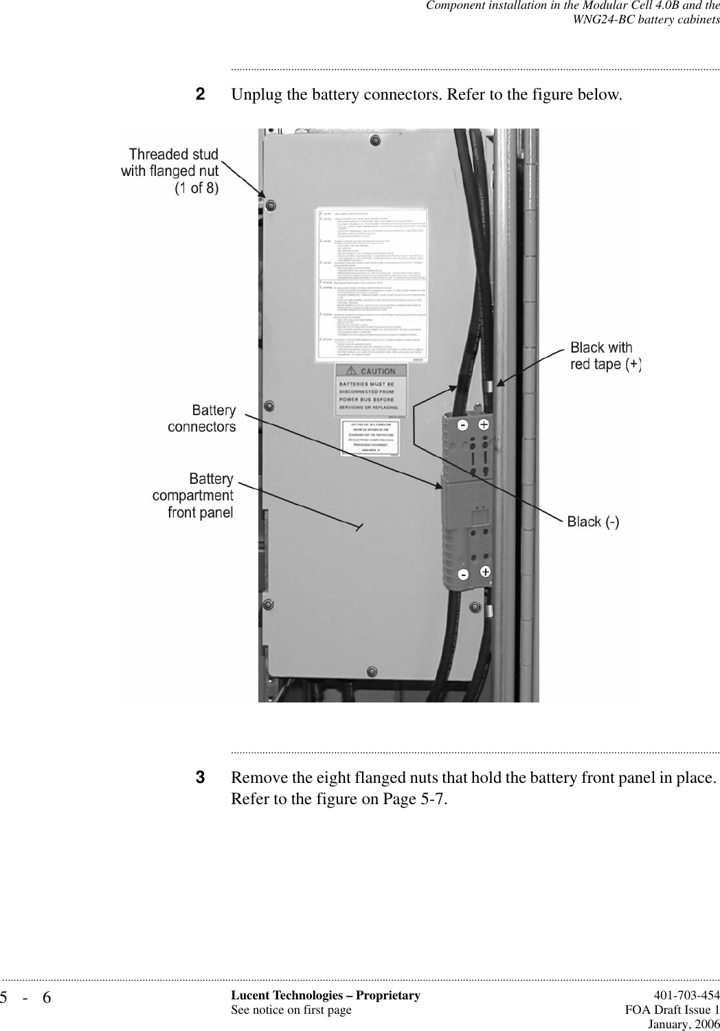 5-6 Lucent Technologies – ProprietarySee notice on first page  401-703-454FOA Draft Issue 1January, 2006...........................................................................................................................................................................................................................................................Component installation in the Modular Cell 4.0B and theWNG24-BC battery cabinets............................................................................................................................................................................2Unplug the battery connectors. Refer to the figure below.............................................................................................................................................................................3Remove the eight flanged nuts that hold the battery front panel in place. Refer to the figure on Page 5-7. 