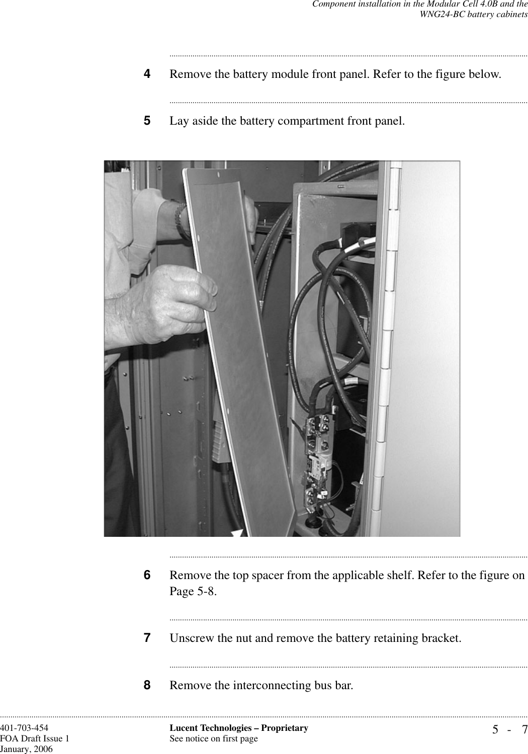 Component installation in the Modular Cell 4.0B and theWNG24-BC battery cabinets5- 7Lucent Technologies – ProprietarySee notice on first page401-703-454FOA Draft Issue 1January, 2006........................................................................................................................................................................................................................................................................................................................................................................................................................................4Remove the battery module front panel. Refer to the figure below.............................................................................................................................................................................5Lay aside the battery compartment front panel.............................................................................................................................................................................6Remove the top spacer from the applicable shelf. Refer to the figure on Page 5-8.............................................................................................................................................................................7Unscrew the nut and remove the battery retaining bracket.............................................................................................................................................................................8Remove the interconnecting bus bar.