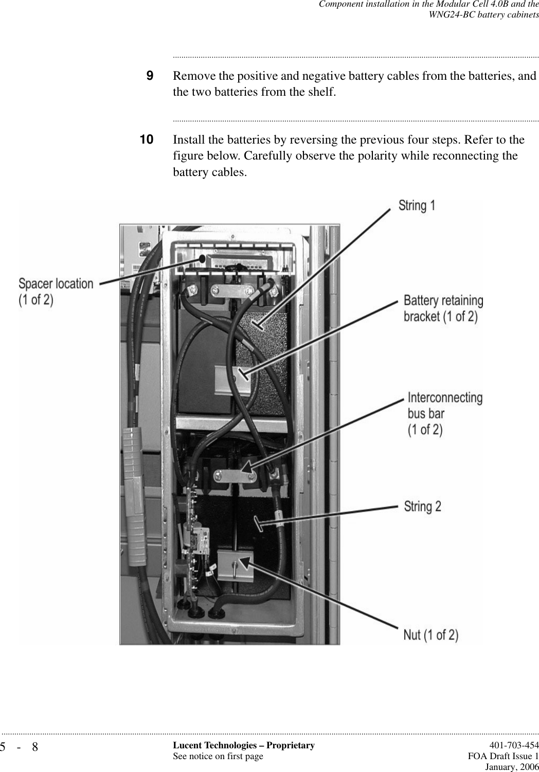 5-8 Lucent Technologies – ProprietarySee notice on first page  401-703-454FOA Draft Issue 1January, 2006...........................................................................................................................................................................................................................................................Component installation in the Modular Cell 4.0B and theWNG24-BC battery cabinets............................................................................................................................................................................9Remove the positive and negative battery cables from the batteries, and the two batteries from the shelf.............................................................................................................................................................................10 Install the batteries by reversing the previous four steps. Refer to the figure below. Carefully observe the polarity while reconnecting the battery cables.