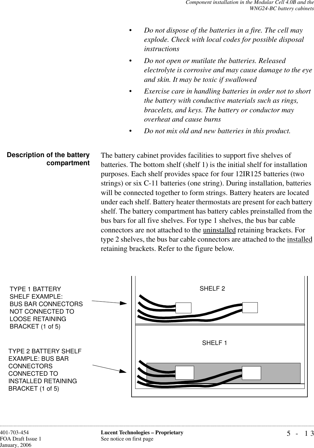 Component installation in the Modular Cell 4.0B and theWNG24-BC battery cabinets5- 13Lucent Technologies – ProprietarySee notice on first page401-703-454FOA Draft Issue 1January, 2006............................................................................................................................................................................................................................................................•Do not dispose of the batteries in a fire. The cell may explode. Check with local codes for possible disposal instructions•Do not open or mutilate the batteries. Released electrolyte is corrosive and may cause damage to the eye and skin. It may be toxic if swallowed•Exercise care in handling batteries in order not to short the battery with conductive materials such as rings, bracelets, and keys. The battery or conductor may overheat and cause burns•Do not mix old and new batteries in this product.Description of the batterycompartment The battery cabinet provides facilities to support five shelves of batteries. The bottom shelf (shelf 1) is the initial shelf for installation purposes. Each shelf provides space for four 12IR125 batteries (two strings) or six C-11 batteries (one string). During installation, batteries will be connected together to form strings. Battery heaters are located under each shelf. Battery heater thermostats are present for each battery shelf. The battery compartment has battery cables preinstalled from the bus bars for all five shelves. For type 1 shelves, the bus bar cable connectors are not attached to the uninstalled retaining brackets. For type 2 shelves, the bus bar cable connectors are attached to the installed retaining brackets. Refer to the figure below.TYPE 2 BATTERY SHELF EXAMPLE: BUS BAR CONNECTORS CONNECTED TO INSTALLED RETAINING BRACKET (1 of 5)SHELF 1SHELF 2TYPE 1 BATTERYSHELF EXAMPLE: BUS BAR CONNECTORS NOT CONNECTED TO LOOSE RETAINING BRACKET (1 of 5)