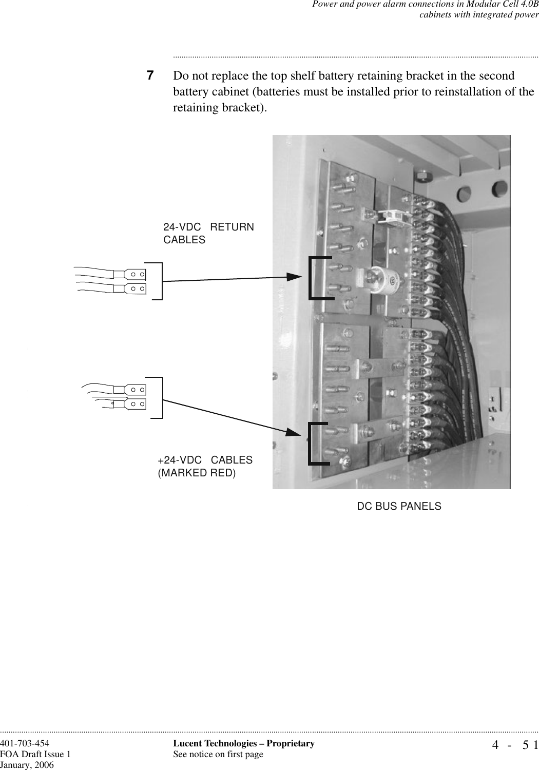 Power and power alarm connections in Modular Cell 4.0Bcabinets with integrated power4- 51Lucent Technologies – ProprietarySee notice on first page401-703-454FOA Draft Issue 1January, 2006........................................................................................................................................................................................................................................................................................................................................................................................................................................7Do not replace the top shelf battery retaining bracket in the second battery cabinet (batteries must be installed prior to reinstallation of the retaining bracket). +24-VDC   CABLES(MARKED RED)24-VDC   RETURN CABLESDC BUS PANELS