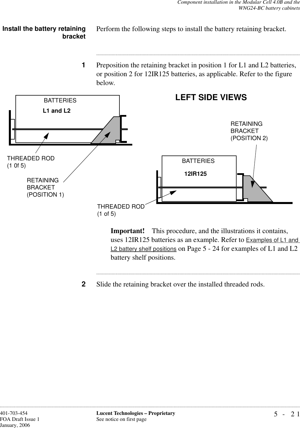 Component installation in the Modular Cell 4.0B and theWNG24-BC battery cabinets5- 21Lucent Technologies – ProprietarySee notice on first page401-703-454FOA Draft Issue 1January, 2006............................................................................................................................................................................................................................................................Install the battery retainingbracket Perform the following steps to install the battery retaining bracket.............................................................................................................................................................................1Preposition the retaining bracket in position 1 for L1 and L2 batteries, or position 2 for 12IR125 batteries, as applicable. Refer to the figure below.Important! This procedure, and the illustrations it contains, uses 12IR125 batteries as an example. Refer to Examples of L1 and L2 battery shelf positions on Page 5 - 24 for examples of L1 and L2 battery shelf positions.............................................................................................................................................................................2Slide the retaining bracket over the installed threaded rods.L1 and L212IR125 LEFT SIDE VIEWSBATTERIESBATTERIESRETAINING BRACKET(POSITION 1)RETAINING BRACKET(POSITION 2)THREADED ROD(1 0f 5)THREADED ROD(1 of 5)