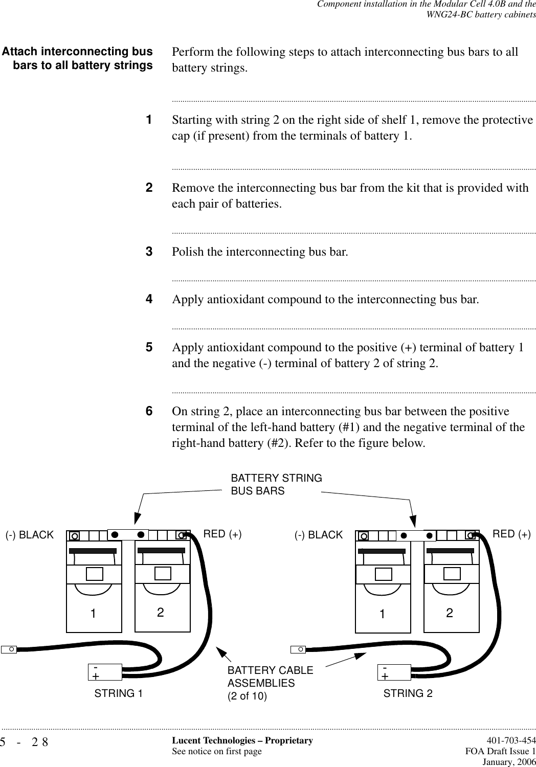 5-28 Lucent Technologies – ProprietarySee notice on first page  401-703-454FOA Draft Issue 1January, 2006...........................................................................................................................................................................................................................................................Component installation in the Modular Cell 4.0B and theWNG24-BC battery cabinetsAttach interconnecting busbars to all battery strings Perform the following steps to attach interconnecting bus bars to all battery strings.............................................................................................................................................................................1Starting with string 2 on the right side of shelf 1, remove the protective cap (if present) from the terminals of battery 1.............................................................................................................................................................................2Remove the interconnecting bus bar from the kit that is provided with each pair of batteries.............................................................................................................................................................................3Polish the interconnecting bus bar.............................................................................................................................................................................4Apply antioxidant compound to the interconnecting bus bar.............................................................................................................................................................................5Apply antioxidant compound to the positive (+) terminal of battery 1 and the negative (-) terminal of battery 2 of string 2.............................................................................................................................................................................6On string 2, place an interconnecting bus bar between the positive terminal of the left-hand battery (#1) and the negative terminal of the right-hand battery (#2). Refer to the figure below.+-STRING 2BATTERY CABLE ASSEMBLIES (2 of 10)+-12(-) BLACK RED (+)+-STRING 1+-12(-) BLACK RED (+)BATTERY STRING BUS BARS