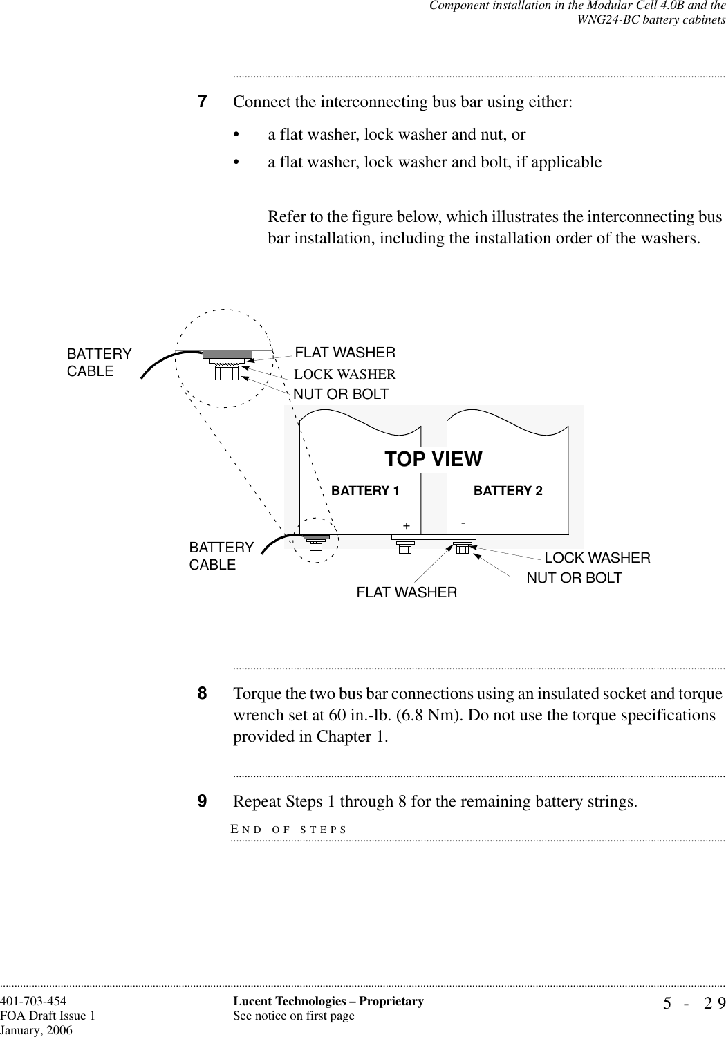 Component installation in the Modular Cell 4.0B and theWNG24-BC battery cabinets5- 29Lucent Technologies – ProprietarySee notice on first page401-703-454FOA Draft Issue 1January, 2006........................................................................................................................................................................................................................................................................................................................................................................................................................................7Connect the interconnecting bus bar using either: • a flat washer, lock washer and nut, or• a flat washer, lock washer and bolt, if applicableRefer to the figure below, which illustrates the interconnecting bus bar installation, including the installation order of the washers.............................................................................................................................................................................8Torque the two bus bar connections using an insulated socket and torque wrench set at 60 in.-lb. (6.8 Nm). Do not use the torque specifications provided in Chapter 1.............................................................................................................................................................................END OF STEPS.............................................................................................................................................................................9Repeat Steps 1 through 8 for the remaining battery strings.-+LOCK WASHER BATTERY CABLEBATTERY CABLEBATTERY 2BATTERY 1LOCK WASHERFLAT WASHER NUT OR BOLTTOP VIEWNUT OR BOLTFLAT WASHER