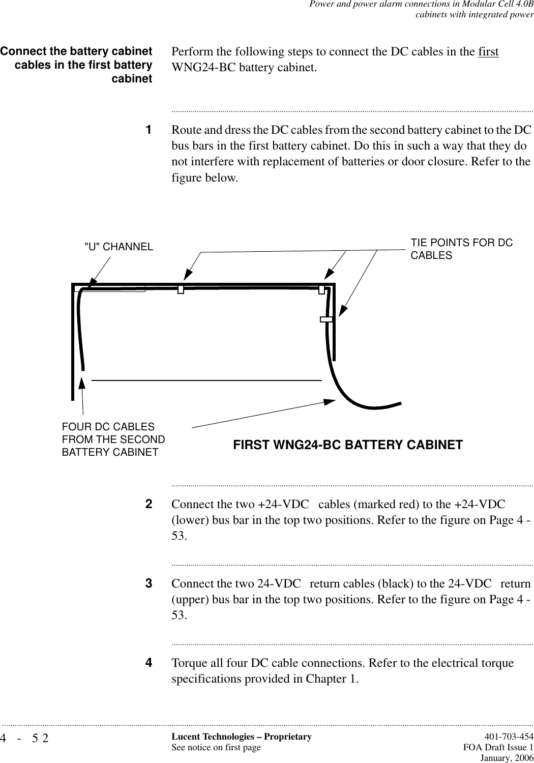 4-52 Lucent Technologies – ProprietarySee notice on first page  401-703-454FOA Draft Issue 1January, 2006...........................................................................................................................................................................................................................................................Power and power alarm connections in Modular Cell 4.0Bcabinets with integrated powerConnect the battery cabinetcables in the first batterycabinetPerform the following steps to connect the DC cables in the first WNG24-BC battery cabinet.............................................................................................................................................................................1Route and dress the DC cables from the second battery cabinet to the DC bus bars in the first battery cabinet. Do this in such a way that they do not interfere with replacement of batteries or door closure. Refer to the figure below. ............................................................................................................................................................................2Connect the two +24-VDC   cables (marked red) to the +24-VDC   (lower) bus bar in the top two positions. Refer to the figure on Page 4 - 53.............................................................................................................................................................................3Connect the two 24-VDC   return cables (black) to the 24-VDC   return (upper) bus bar in the top two positions. Refer to the figure on Page 4 - 53.............................................................................................................................................................................4Torque all four DC cable connections. Refer to the electrical torque specifications provided in Chapter 1. &quot;U&quot; CHANNEL TIE POINTS FOR DC CABLESFIRST WNG24-BC BATTERY CABINETFOUR DC CABLES FROM THE SECOND BATTERY CABINET 