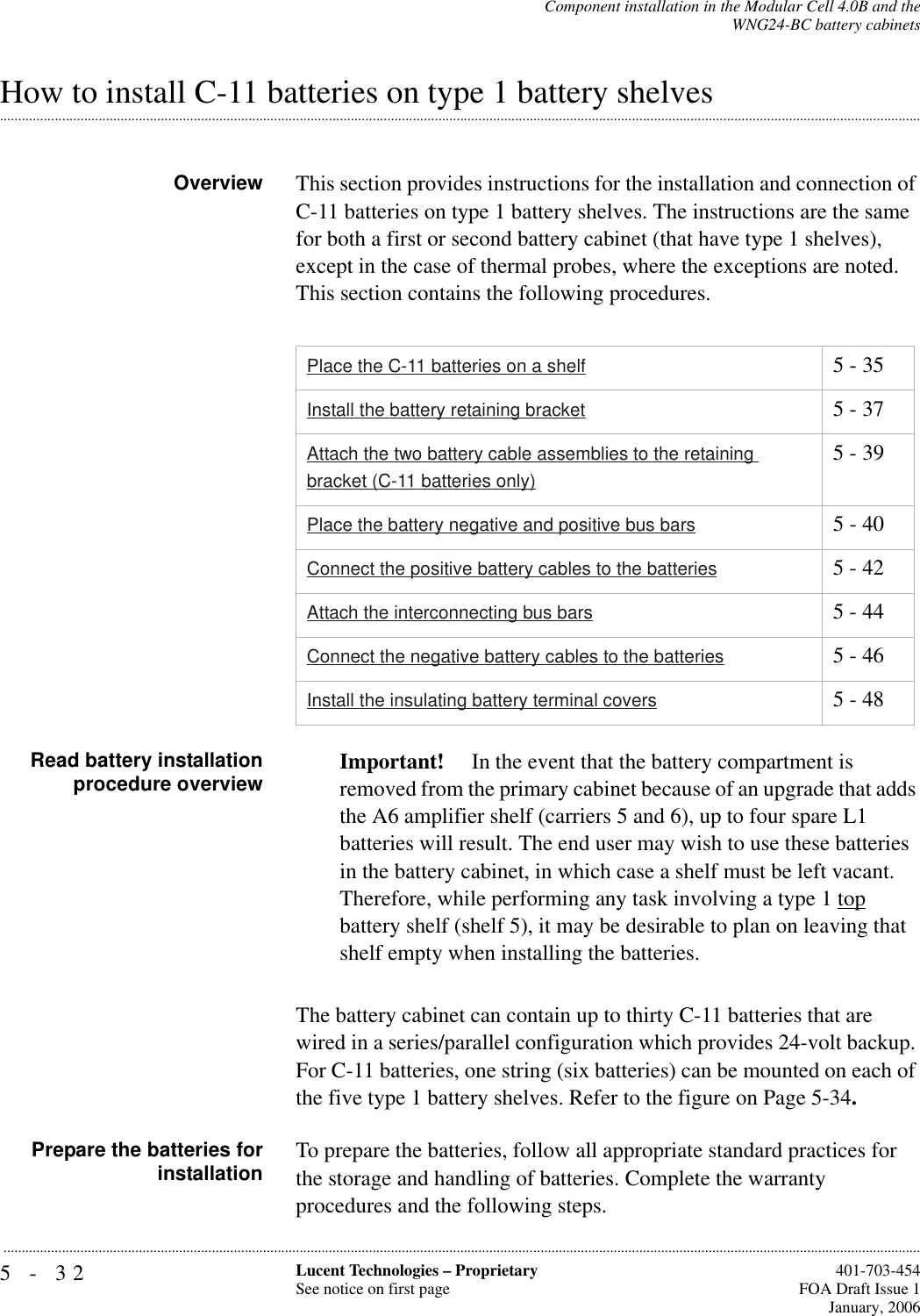 5-32 Lucent Technologies – ProprietarySee notice on first page  401-703-454FOA Draft Issue 1January, 2006...........................................................................................................................................................................................................................................................Component installation in the Modular Cell 4.0B and theWNG24-BC battery cabinets.............................................................................................................................................................................................................................................................How to install C-11 batteries on type 1 battery shelvesOverview This section provides instructions for the installation and connection of C-11 batteries on type 1 battery shelves. The instructions are the same for both a first or second battery cabinet (that have type 1 shelves), except in the case of thermal probes, where the exceptions are noted. This section contains the following procedures.Read battery installationprocedure overview Important!  In the event that the battery compartment is removed from the primary cabinet because of an upgrade that adds the A6 amplifier shelf (carriers 5 and 6), up to four spare L1 batteries will result. The end user may wish to use these batteries in the battery cabinet, in which case a shelf must be left vacant.Therefore, while performing any task involving a type 1 top battery shelf (shelf 5), it may be desirable to plan on leaving that shelf empty when installing the batteries.The battery cabinet can contain up to thirty C-11 batteries that are wired in a series/parallel configuration which provides 24-volt backup. For C-11 batteries, one string (six batteries) can be mounted on each of the five type 1 battery shelves. Refer to the figure on Page 5-34.Prepare the batteries forinstallation To prepare the batteries, follow all appropriate standard practices for the storage and handling of batteries. Complete the warranty procedures and the following steps.Place the C-11 batteries on a shelf 5 - 35Install the battery retaining bracket 5 - 37Attach the two battery cable assemblies to the retaining bracket (C-11 batteries only)5 - 39Place the battery negative and positive bus bars 5 - 40Connect the positive battery cables to the batteries 5 - 42Attach the interconnecting bus bars 5 - 44Connect the negative battery cables to the batteries 5 - 46Install the insulating battery terminal covers 5 - 48
