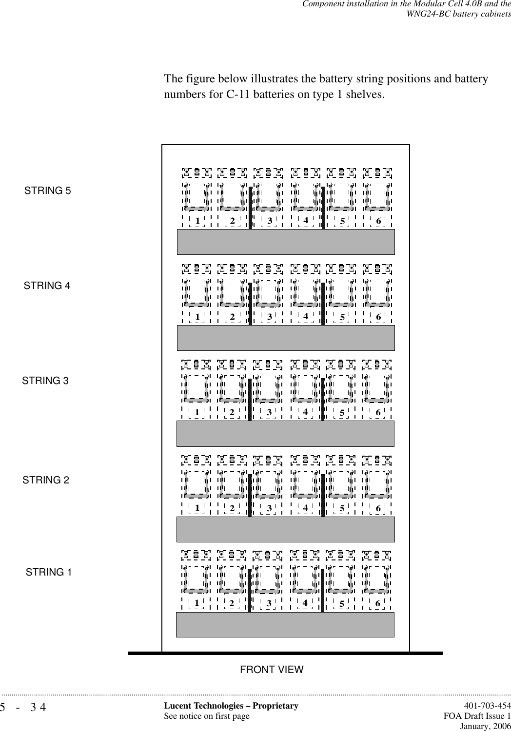 5-34 Lucent Technologies – ProprietarySee notice on first page  401-703-454FOA Draft Issue 1January, 2006...........................................................................................................................................................................................................................................................Component installation in the Modular Cell 4.0B and theWNG24-BC battery cabinetsThe figure below illustrates the battery string positions and battery numbers for C-11 batteries on type 1 shelves.STRING 5STRING 4STRING 3STRING 2STRING 1123456123456123456123456123456FRONT VIEW