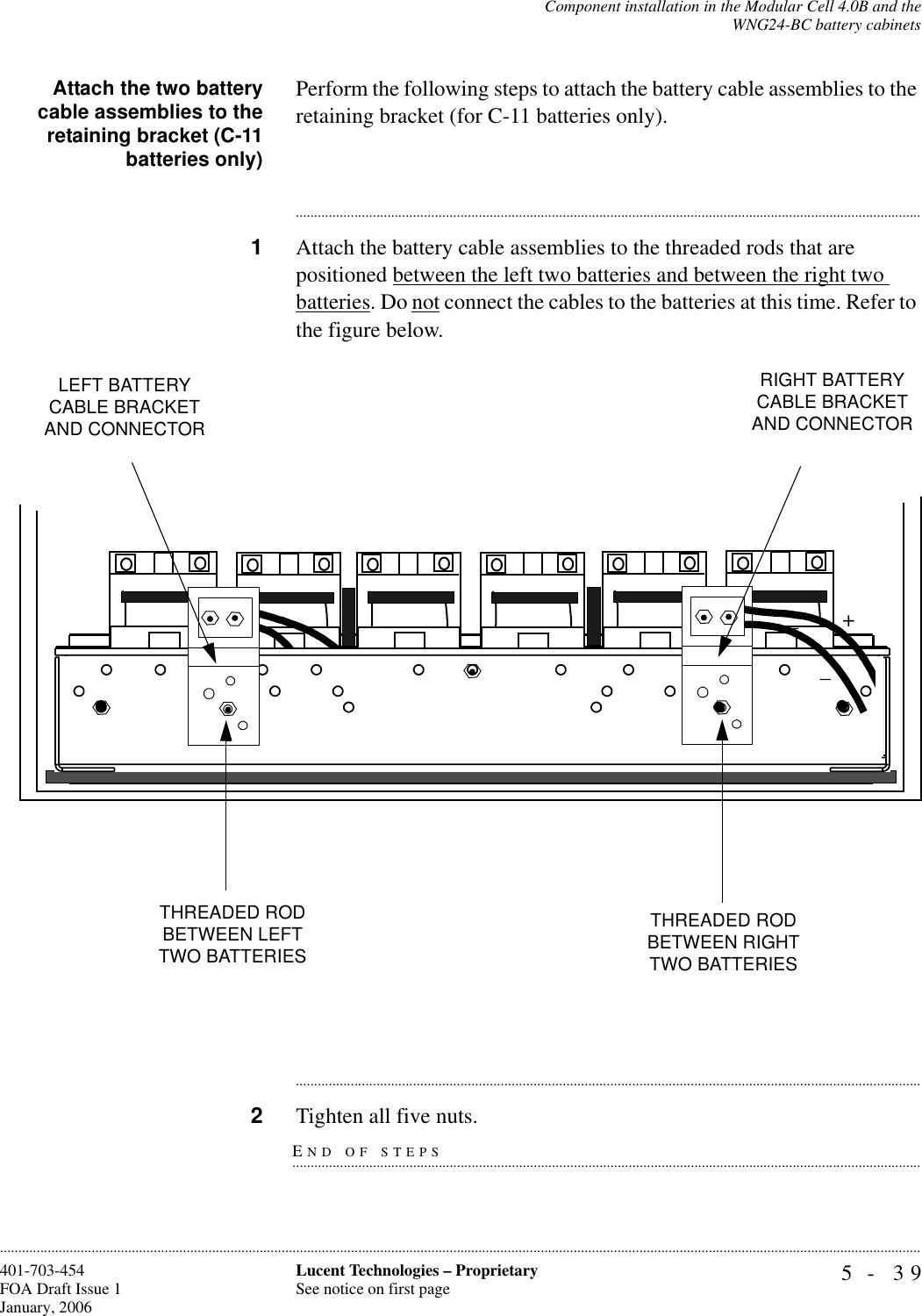 Component installation in the Modular Cell 4.0B and theWNG24-BC battery cabinets5- 39Lucent Technologies – ProprietarySee notice on first page401-703-454FOA Draft Issue 1January, 2006............................................................................................................................................................................................................................................................Attach the two batterycable assemblies to theretaining bracket (C-11batteries only)Perform the following steps to attach the battery cable assemblies to the retaining bracket (for C-11 batteries only).............................................................................................................................................................................1Attach the battery cable assemblies to the threaded rods that are positioned between the left two batteries and between the right two batteries. Do not connect the cables to the batteries at this time. Refer to the figure below.............................................................................................................................................................................END OF STEPS.............................................................................................................................................................................2Tighten all five nuts.LEFT BATTERY CABLE BRACKET AND CONNECTORRIGHT BATTERY CABLE BRACKET AND CONNECTORTHREADED ROD BETWEEN LEFT TWO BATTERIES THREADED ROD BETWEEN RIGHT TWO BATTERIES +_+__