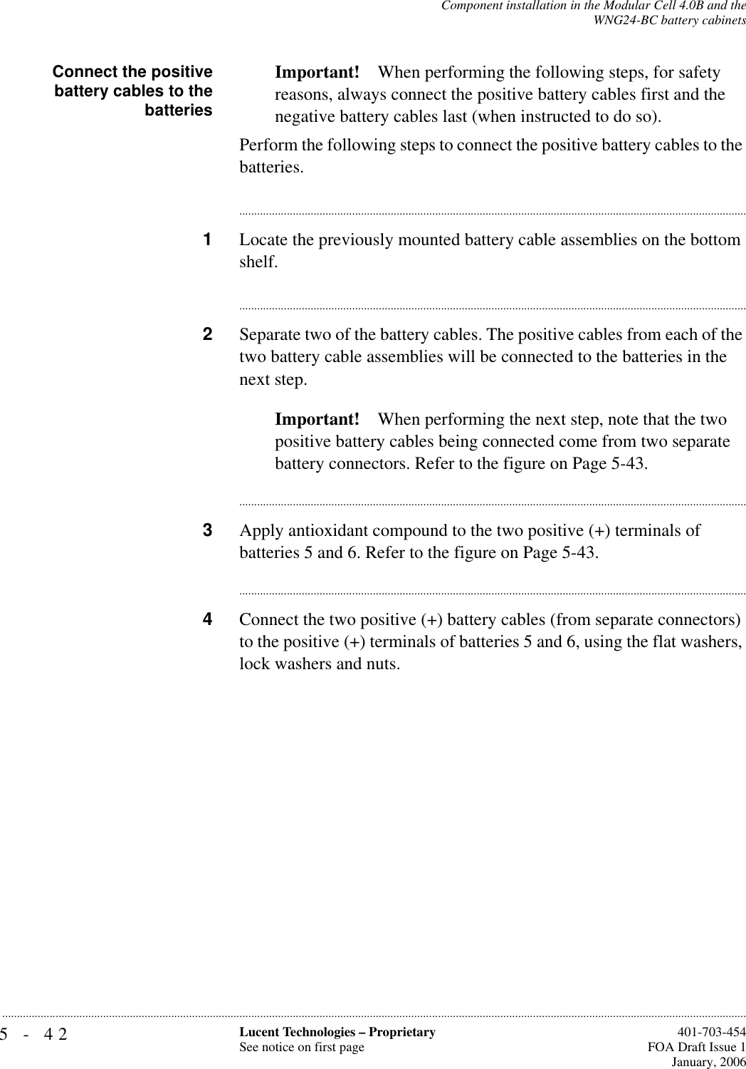 5-42 Lucent Technologies – ProprietarySee notice on first page  401-703-454FOA Draft Issue 1January, 2006...........................................................................................................................................................................................................................................................Component installation in the Modular Cell 4.0B and theWNG24-BC battery cabinetsConnect the positivebattery cables to thebatteriesImportant! When performing the following steps, for safety reasons, always connect the positive battery cables first and the negative battery cables last (when instructed to do so).Perform the following steps to connect the positive battery cables to the batteries.............................................................................................................................................................................1Locate the previously mounted battery cable assemblies on the bottom shelf.............................................................................................................................................................................2Separate two of the battery cables. The positive cables from each of the two battery cable assemblies will be connected to the batteries in the next step.Important! When performing the next step, note that the two positive battery cables being connected come from two separate battery connectors. Refer to the figure on Page 5-43.............................................................................................................................................................................3Apply antioxidant compound to the two positive (+) terminals of batteries 5 and 6. Refer to the figure on Page 5-43.............................................................................................................................................................................4Connect the two positive (+) battery cables (from separate connectors) to the positive (+) terminals of batteries 5 and 6, using the flat washers, lock washers and nuts.