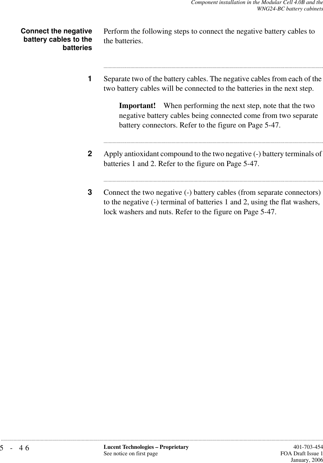 5-46 Lucent Technologies – ProprietarySee notice on first page  401-703-454FOA Draft Issue 1January, 2006...........................................................................................................................................................................................................................................................Component installation in the Modular Cell 4.0B and theWNG24-BC battery cabinetsConnect the negativebattery cables to thebatteriesPerform the following steps to connect the negative battery cables to the batteries.............................................................................................................................................................................1Separate two of the battery cables. The negative cables from each of the two battery cables will be connected to the batteries in the next step.Important! When performing the next step, note that the two negative battery cables being connected come from two separate battery connectors. Refer to the figure on Page 5-47.............................................................................................................................................................................2Apply antioxidant compound to the two negative (-) battery terminals of batteries 1 and 2. Refer to the figure on Page 5-47.............................................................................................................................................................................3Connect the two negative (-) battery cables (from separate connectors) to the negative (-) terminal of batteries 1 and 2, using the flat washers, lock washers and nuts. Refer to the figure on Page 5-47.