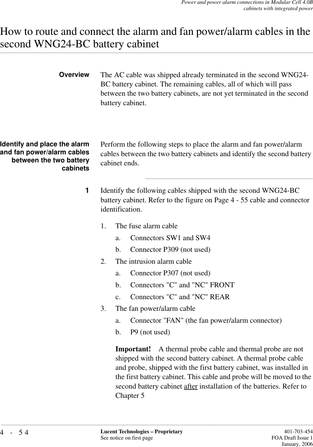 4-54 Lucent Technologies – ProprietarySee notice on first page  401-703-454FOA Draft Issue 1January, 2006...........................................................................................................................................................................................................................................................Power and power alarm connections in Modular Cell 4.0Bcabinets with integrated powerHow to route and connect the alarm and fan power/alarm cables in the .............................................................................................................................................................................................................................................................second WNG24-BC battery cabinetOverview The AC cable was shipped already terminated in the second WNG24-BC battery cabinet. The remaining cables, all of which will pass between the two battery cabinets, are not yet terminated in the second battery cabinet. Identify and place the alarmand fan power/alarm cablesbetween the two batterycabinetsPerform the following steps to place the alarm and fan power/alarm cables between the two battery cabinets and identify the second battery cabinet ends............................................................................................................................................1Identify the following cables shipped with the second WNG24-BC battery cabinet. Refer to the figure on Page 4 - 55 cable and connector identification.1. The fuse alarm cablea. Connectors SW1 and SW4b. Connector P309 (not used)2. The intrusion alarm cable a. Connector P307 (not used) b. Connectors &quot;C&quot; and &quot;NC&quot; FRONTc. Connectors &quot;C&quot; and &quot;NC&quot; REAR3. The fan power/alarm cablea. Connector &quot;FAN&quot; (the fan power/alarm connector) b. P9 (not used) Important! A thermal probe cable and thermal probe are not shipped with the second battery cabinet. A thermal probe cable and probe, shipped with the first battery cabinet, was installed in the first battery cabinet. This cable and probe will be moved to the second battery cabinet after installation of the batteries. Refer to Chapter 5