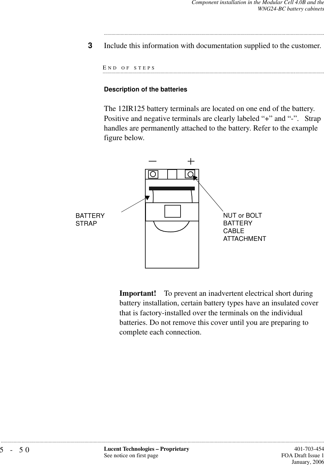 5-50 Lucent Technologies – ProprietarySee notice on first page  401-703-454FOA Draft Issue 1January, 2006...........................................................................................................................................................................................................................................................Component installation in the Modular Cell 4.0B and theWNG24-BC battery cabinets............................................................................................................................................................................3Include this information with documentation supplied to the customer.END OF STEPS.............................................................................................................................................................................Description of the batteries The 12IR125 battery terminals are located on one end of the battery. Positive and negative terminals are clearly labeled “+” and “-”.   Strap handles are permanently attached to the battery. Refer to the example figure below.Important! To prevent an inadvertent electrical short during battery installation, certain battery types have an insulated cover that is factory-installed over the terminals on the individual batteries. Do not remove this cover until you are preparing to complete each connection.BATTERY STRAPNUT or BOLT BATTERY CABLE ATTACHMENT