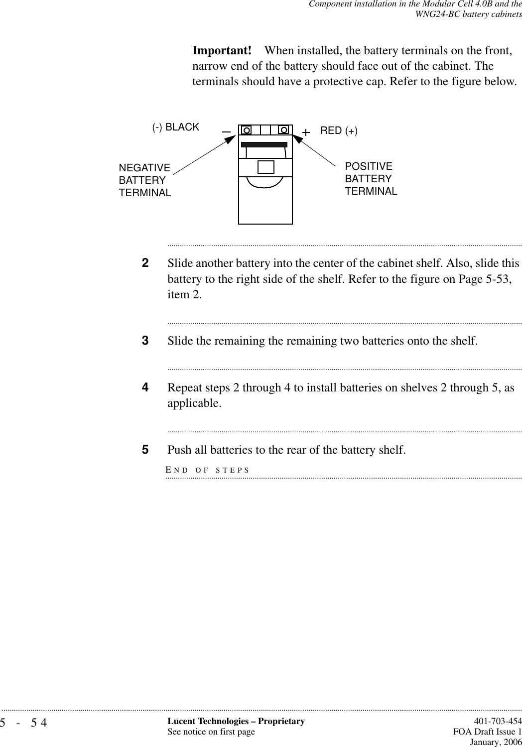 5-54 Lucent Technologies – ProprietarySee notice on first page  401-703-454FOA Draft Issue 1January, 2006...........................................................................................................................................................................................................................................................Component installation in the Modular Cell 4.0B and theWNG24-BC battery cabinetsImportant! When installed, the battery terminals on the front, narrow end of the battery should face out of the cabinet. The terminals should have a protective cap. Refer to the figure below.............................................................................................................................................................................2Slide another battery into the center of the cabinet shelf. Also, slide this battery to the right side of the shelf. Refer to the figure on Page 5-53, item 2.............................................................................................................................................................................3Slide the remaining the remaining two batteries onto the shelf.............................................................................................................................................................................4Repeat steps 2 through 4 to install batteries on shelves 2 through 5, as applicable.............................................................................................................................................................................END OF STEPS.............................................................................................................................................................................5Push all batteries to the rear of the battery shelf.POSITIVE BATTERY TERMINAL(-) BLACK RED (+)NEGATIVE BATTERY TERMINAL