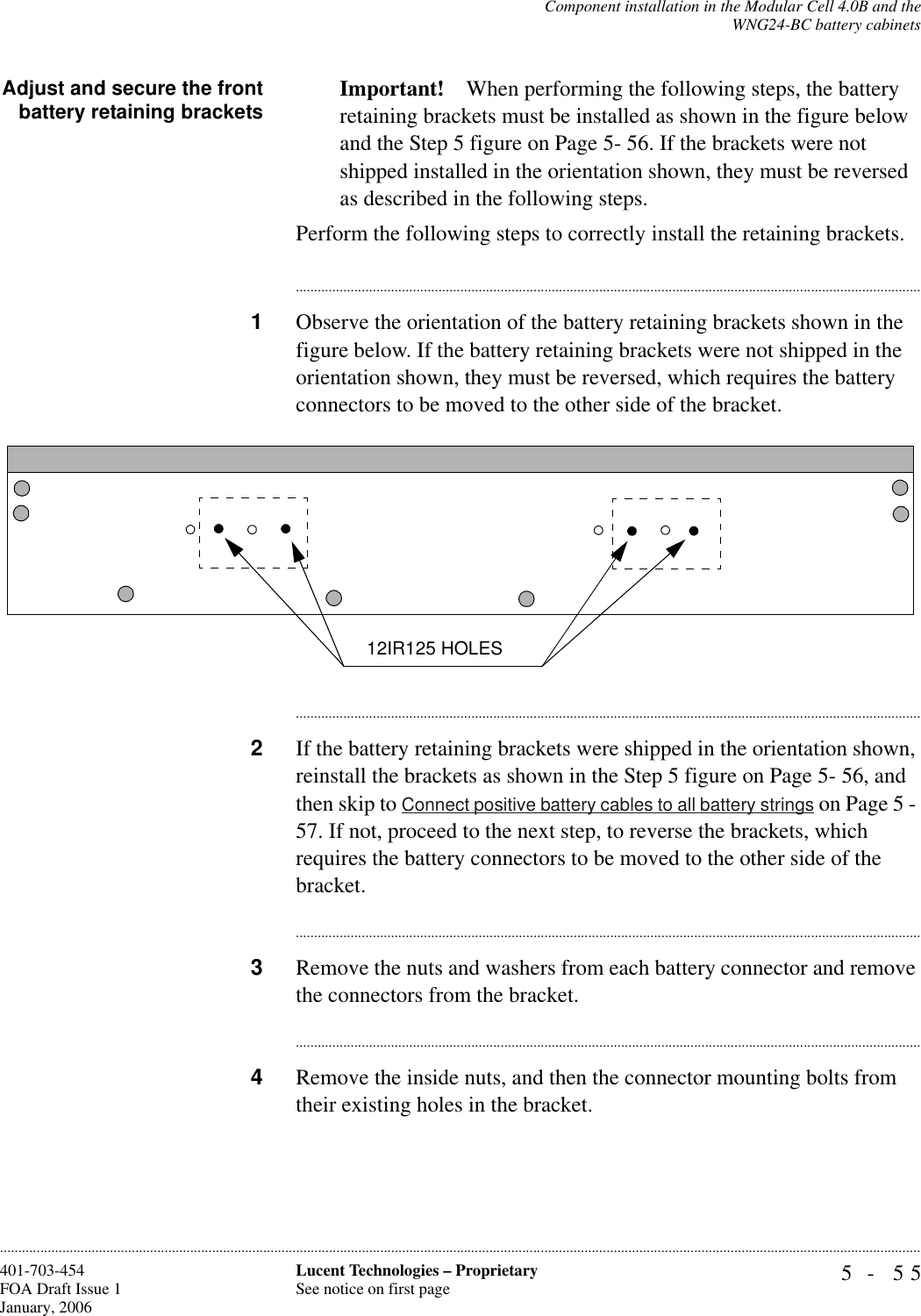 Component installation in the Modular Cell 4.0B and theWNG24-BC battery cabinets5- 55Lucent Technologies – ProprietarySee notice on first page401-703-454FOA Draft Issue 1January, 2006............................................................................................................................................................................................................................................................Adjust and secure the frontbattery retaining brackets Important! When performing the following steps, the battery retaining brackets must be installed as shown in the figure below and the Step 5 figure on Page 5- 56. If the brackets were not shipped installed in the orientation shown, they must be reversed as described in the following steps.Perform the following steps to correctly install the retaining brackets.............................................................................................................................................................................1Observe the orientation of the battery retaining brackets shown in the figure below. If the battery retaining brackets were not shipped in the orientation shown, they must be reversed, which requires the battery connectors to be moved to the other side of the bracket. ............................................................................................................................................................................2If the battery retaining brackets were shipped in the orientation shown, reinstall the brackets as shown in the Step 5 figure on Page 5- 56, and then skip to Connect positive battery cables to all battery strings on Page 5 - 57. If not, proceed to the next step, to reverse the brackets, which requires the battery connectors to be moved to the other side of the bracket.............................................................................................................................................................................3Remove the nuts and washers from each battery connector and remove the connectors from the bracket.............................................................................................................................................................................4Remove the inside nuts, and then the connector mounting bolts from their existing holes in the bracket.12IR125 HOLES