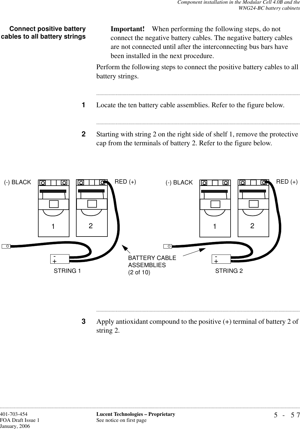 Component installation in the Modular Cell 4.0B and theWNG24-BC battery cabinets5- 57Lucent Technologies – ProprietarySee notice on first page401-703-454FOA Draft Issue 1January, 2006............................................................................................................................................................................................................................................................Connect positive batterycables to all battery strings Important! When performing the following steps, do not connect the negative battery cables. The negative battery cables are not connected until after the interconnecting bus bars have been installed in the next procedure.Perform the following steps to connect the positive battery cables to all battery strings.............................................................................................................................................................................1Locate the ten battery cable assemblies. Refer to the figure below.............................................................................................................................................................................2Starting with string 2 on the right side of shelf 1, remove the protective cap from the terminals of battery 2. Refer to the figure below.............................................................................................................................................................................3Apply antioxidant compound to the positive (+) terminal of battery 2 of string 2.+-STRING 2BATTERY CABLE ASSEMBLIES (2 of 10)+-12(-) BLACK RED (+)+-STRING 1+-12(-) BLACK RED (+)