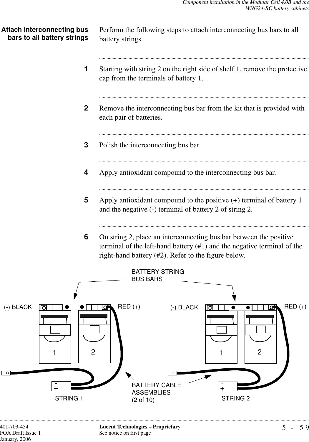 Component installation in the Modular Cell 4.0B and theWNG24-BC battery cabinets5- 59Lucent Technologies – ProprietarySee notice on first page401-703-454FOA Draft Issue 1January, 2006............................................................................................................................................................................................................................................................Attach interconnecting busbars to all battery strings Perform the following steps to attach interconnecting bus bars to all battery strings.............................................................................................................................................................................1Starting with string 2 on the right side of shelf 1, remove the protective cap from the terminals of battery 1.............................................................................................................................................................................2Remove the interconnecting bus bar from the kit that is provided with each pair of batteries.............................................................................................................................................................................3Polish the interconnecting bus bar.............................................................................................................................................................................4Apply antioxidant compound to the interconnecting bus bar.............................................................................................................................................................................5Apply antioxidant compound to the positive (+) terminal of battery 1 and the negative (-) terminal of battery 2 of string 2.............................................................................................................................................................................6On string 2, place an interconnecting bus bar between the positive terminal of the left-hand battery (#1) and the negative terminal of the right-hand battery (#2). Refer to the figure below.+-STRING 2BATTERY CABLE ASSEMBLIES (2 of 10)+-12(-) BLACK RED (+)+-STRING 1+-12(-) BLACK RED (+)BATTERY STRING BUS BARS