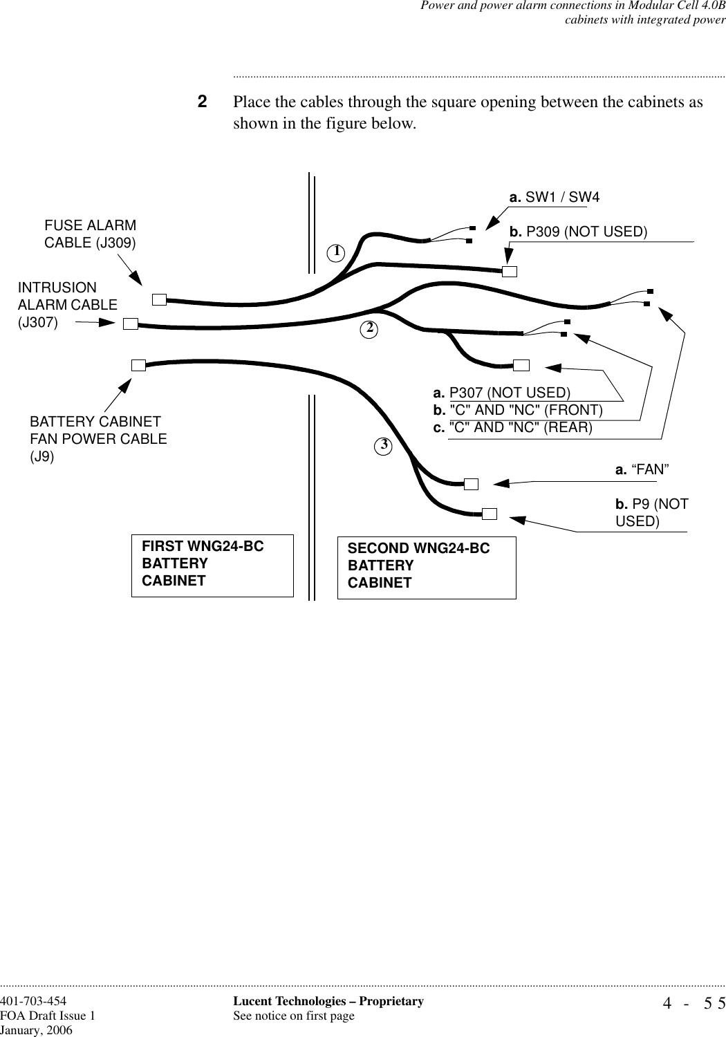 Power and power alarm connections in Modular Cell 4.0Bcabinets with integrated power4- 55Lucent Technologies – ProprietarySee notice on first page401-703-454FOA Draft Issue 1January, 2006........................................................................................................................................................................................................................................................................................................................................................................................................................................2Place the cables through the square opening between the cabinets as shown in the figure below.BATTERY CABINET FAN POWER CABLE (J9)INTRUSION ALARM CABLE (J307)FUSE ALARM CABLE (J309)FIRST WNG24-BCBATTERY CABINETa. SW1 / SW4b. P309 (NOT USED)a. P307 (NOT USED)b. &quot;C&quot; AND &quot;NC&quot; (FRONT)c. &quot;C&quot; AND &quot;NC&quot; (REAR)a. “FAN”b. P9 (NOT USED)SECOND WNG24-BCBATTERY CABINET123