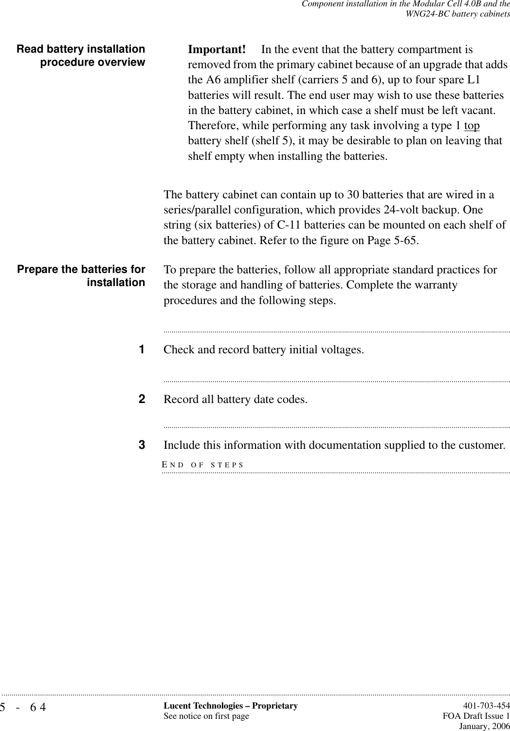 5-64 Lucent Technologies – ProprietarySee notice on first page  401-703-454FOA Draft Issue 1January, 2006...........................................................................................................................................................................................................................................................Component installation in the Modular Cell 4.0B and theWNG24-BC battery cabinetsRead battery installationprocedure overview Important!  In the event that the battery compartment is removed from the primary cabinet because of an upgrade that adds the A6 amplifier shelf (carriers 5 and 6), up to four spare L1 batteries will result. The end user may wish to use these batteries in the battery cabinet, in which case a shelf must be left vacant.Therefore, while performing any task involving a type 1 top battery shelf (shelf 5), it may be desirable to plan on leaving that shelf empty when installing the batteries.The battery cabinet can contain up to 30 batteries that are wired in a series/parallel configuration, which provides 24-volt backup. One string (six batteries) of C-11 batteries can be mounted on each shelf of the battery cabinet. Refer to the figure on Page 5-65.Prepare the batteries forinstallation To prepare the batteries, follow all appropriate standard practices for the storage and handling of batteries. Complete the warranty procedures and the following steps.............................................................................................................................................................................1Check and record battery initial voltages.............................................................................................................................................................................2Record all battery date codes.............................................................................................................................................................................END OF STEPS.............................................................................................................................................................................3Include this information with documentation supplied to the customer.