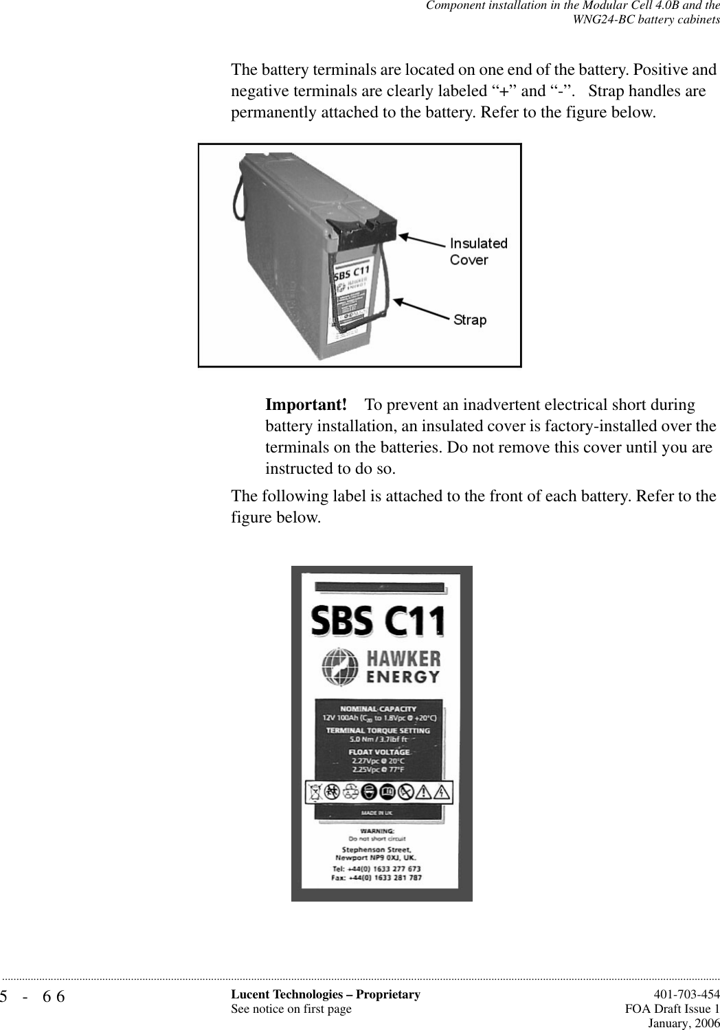 5-66 Lucent Technologies – ProprietarySee notice on first page  401-703-454FOA Draft Issue 1January, 2006...........................................................................................................................................................................................................................................................Component installation in the Modular Cell 4.0B and theWNG24-BC battery cabinetsThe battery terminals are located on one end of the battery. Positive and negative terminals are clearly labeled “+” and “-”.   Strap handles are permanently attached to the battery. Refer to the figure below. Important! To prevent an inadvertent electrical short during battery installation, an insulated cover is factory-installed over the terminals on the batteries. Do not remove this cover until you are instructed to do so.The following label is attached to the front of each battery. Refer to the figure below.