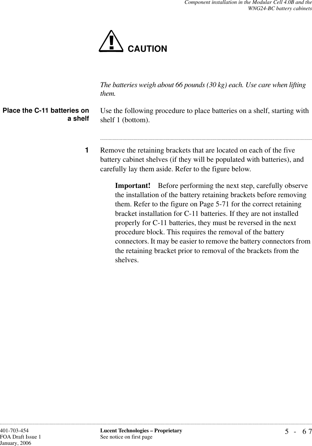 Component installation in the Modular Cell 4.0B and theWNG24-BC battery cabinets5- 67Lucent Technologies – ProprietarySee notice on first page401-703-454FOA Draft Issue 1January, 2006............................................................................................................................................................................................................................................................CAUTIONThe batteries weigh about 66 pounds (30 kg) each. Use care when lifting them.Place the C-11 batteries ona shelf Use the following procedure to place batteries on a shelf, starting with shelf 1 (bottom).............................................................................................................................................................................1Remove the retaining brackets that are located on each of the five battery cabinet shelves (if they will be populated with batteries), and carefully lay them aside. Refer to the figure below.Important! Before performing the next step, carefully observe the installation of the battery retaining brackets before removing them. Refer to the figure on Page 5-71 for the correct retaining bracket installation for C-11 batteries. If they are not installed properly for C-11 batteries, they must be reversed in the next procedure block. This requires the removal of the battery connectors. It may be easier to remove the battery connectors from the retaining bracket prior to removal of the brackets from the shelves.