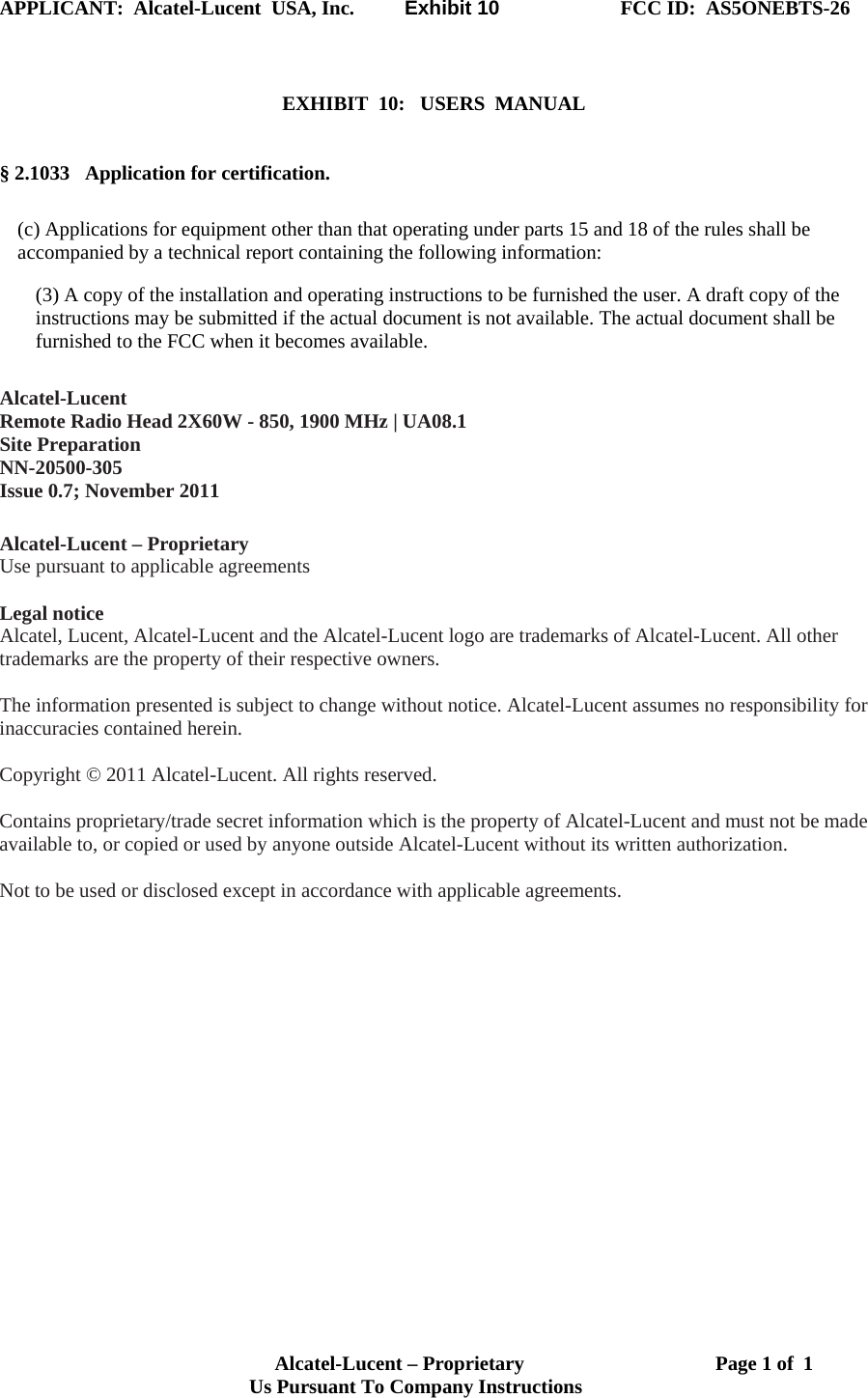 APPLICANT:  Alcatel-Lucent  USA, Inc.          Exhibit 10                        FCC ID:  AS5ONEBTS-26                                                                                                                      Alcatel-Lucent – Proprietary                                      Page 1 of  1                                  Us Pursuant To Company Instructions     EXHIBIT  10:   USERS  MANUAL    § 2.1033   Application for certification.  (c) Applications for equipment other than that operating under parts 15 and 18 of the rules shall be accompanied by a technical report containing the following information: (3) A copy of the installation and operating instructions to be furnished the user. A draft copy of the instructions may be submitted if the actual document is not available. The actual document shall be furnished to the FCC when it becomes available.  Alcatel-Lucent Remote Radio Head 2X60W - 850, 1900 MHz | UA08.1 Site Preparation NN-20500-305 Issue 0.7; November 2011  Alcatel-Lucent – Proprietary Use pursuant to applicable agreements   Legal notice Alcatel, Lucent, Alcatel-Lucent and the Alcatel-Lucent logo are trademarks of Alcatel-Lucent. All other trademarks are the property of their respective owners.  The information presented is subject to change without notice. Alcatel-Lucent assumes no responsibility for inaccuracies contained herein.  Copyright © 2011 Alcatel-Lucent. All rights reserved.  Contains proprietary/trade secret information which is the property of Alcatel-Lucent and must not be made available to, or copied or used by anyone outside Alcatel-Lucent without its written authorization.  Not to be used or disclosed except in accordance with applicable agreements.   Use pursuant to applicable agreements Legal notice  