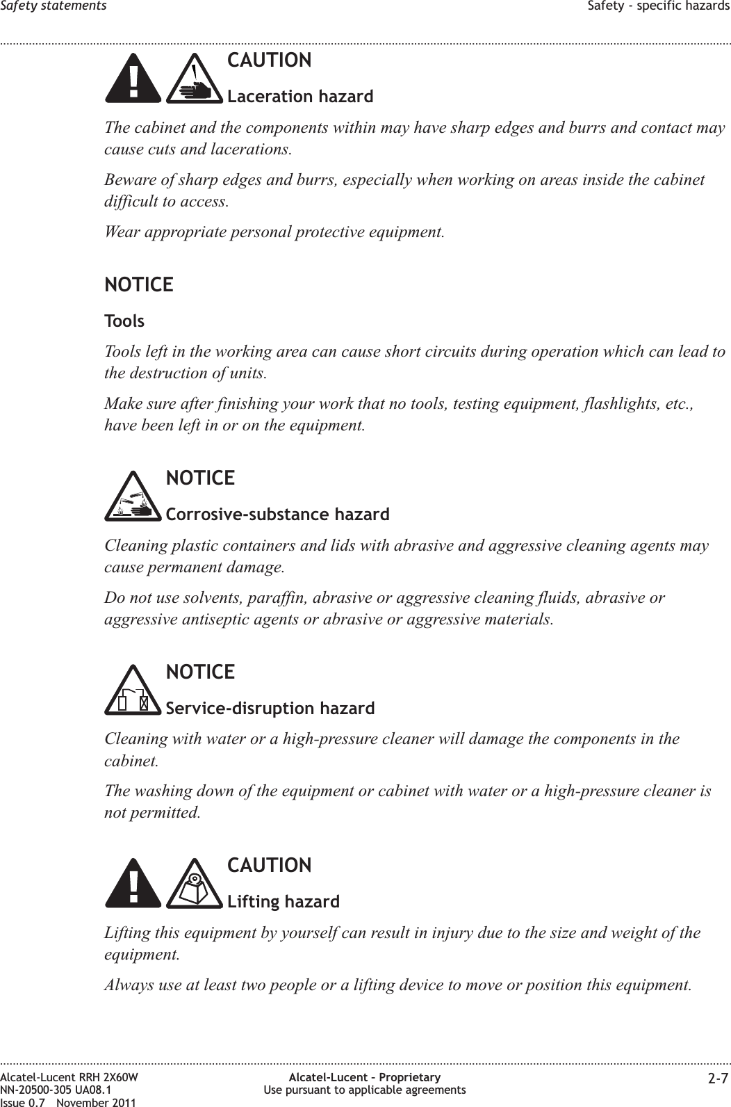 CAUTIONLaceration hazardThe cabinet and the components within may have sharp edges and burrs and contact maycause cuts and lacerations.Beware of sharp edges and burrs, especially when working on areas inside the cabinetdifficult to access.Wear appropriate personal protective equipment.NOTICEToolsTools left in the working area can cause short circuits during operation which can lead tothe destruction of units.Make sure after finishing your work that no tools, testing equipment, flashlights, etc.,have been left in or on the equipment.NOTICECorrosive-substance hazardCleaning plastic containers and lids with abrasive and aggressive cleaning agents maycause permanent damage.Do not use solvents, paraffin, abrasive or aggressive cleaning fluids, abrasive oraggressive antiseptic agents or abrasive or aggressive materials.NOTICEService-disruption hazardCleaning with water or a high-pressure cleaner will damage the components in thecabinet.The washing down of the equipment or cabinet with water or a high-pressure cleaner isnot permitted.CAUTIONLifting hazardLifting this equipment by yourself can result in injury due to the size and weight of theequipment.Always use at least two people or a lifting device to move or position this equipment.Safety statements Safety - specific hazards........................................................................................................................................................................................................................................................................................................................................................................................................................................................................Alcatel-Lucent RRH 2X60WNN-20500-305 UA08.1Issue 0.7 November 2011Alcatel-Lucent – ProprietaryUse pursuant to applicable agreements 2-7PRELIMINARYPRELIMINARY