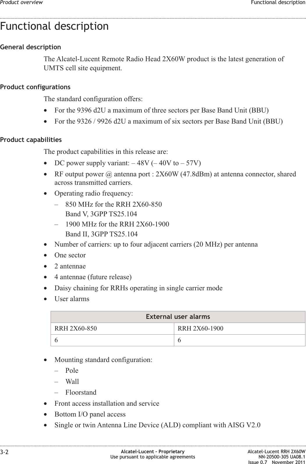 Functional descriptionGeneral descriptionThe Alcatel-Lucent Remote Radio Head 2X60W product is the latest generation ofUMTS cell site equipment.Product configurationsThe standard configuration offers:•For the 9396 d2U a maximum of three sectors per Base Band Unit (BBU)•For the 9326 / 9926 d2U a maximum of six sectors per Base Band Unit (BBU)Product capabilitiesThe product capabilities in this release are:•DC power supply variant: – 48V (– 40V to – 57V)•RF output power @ antenna port : 2X60W (47.8dBm) at antenna connector, sharedacross transmitted carriers.•Operating radio frequency:– 850 MHz for the RRH 2X60-850Band V, 3GPP TS25.104– 1900 MHz for the RRH 2X60-1900Band II, 3GPP TS25.104•Number of carriers: up to four adjacent carriers (20 MHz) per antenna•One sector•2 antennae•4 antennae (future release)•Daisy chaining for RRHs operating in single carrier mode•User alarmsExternal user alarmsRRH 2X60-850 RRH 2X60-190066•Mounting standard configuration:– Pole– Wall– Floorstand•Front access installation and service•Bottom I/O panel access•Single or twin Antenna Line Device (ALD) compliant with AISG V2.0Product overview Functional description........................................................................................................................................................................................................................................................................................................................................................................................................................................................................3-2 Alcatel-Lucent – ProprietaryUse pursuant to applicable agreementsAlcatel-Lucent RRH 2X60WNN-20500-305 UA08.1Issue 0.7 November 2011PRELIMINARYPRELIMINARY