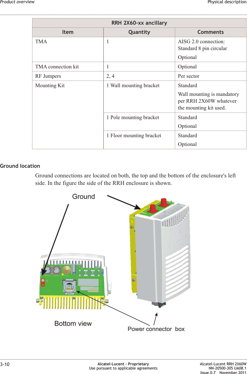 RRH 2X60-xx ancillaryItem Quantity CommentsTMA 1 AISG 2.0 connection:Standard 8 pin circularOptionalTMA connection kit 1 OptionalRF Jumpers 2, 4 Per sectorMounting Kit 1 Wall mounting bracket StandardWall mounting is mandatoryper RRH 2X60W whateverthe mounting kit used.1 Pole mounting bracket StandardOptional1 Floor mounting bracket StandardOptionalGround locationGround connections are located on both, the top and the bottom of the enclosure&apos;s leftside. In the figure the side of the RRH enclosure is shown.Product overview Physical description........................................................................................................................................................................................................................................................................................................................................................................................................................................................................3-10 Alcatel-Lucent – ProprietaryUse pursuant to applicable agreementsAlcatel-Lucent RRH 2X60WNN-20500-305 UA08.1Issue 0.7 November 2011PRELIMINARYPRELIMINARY