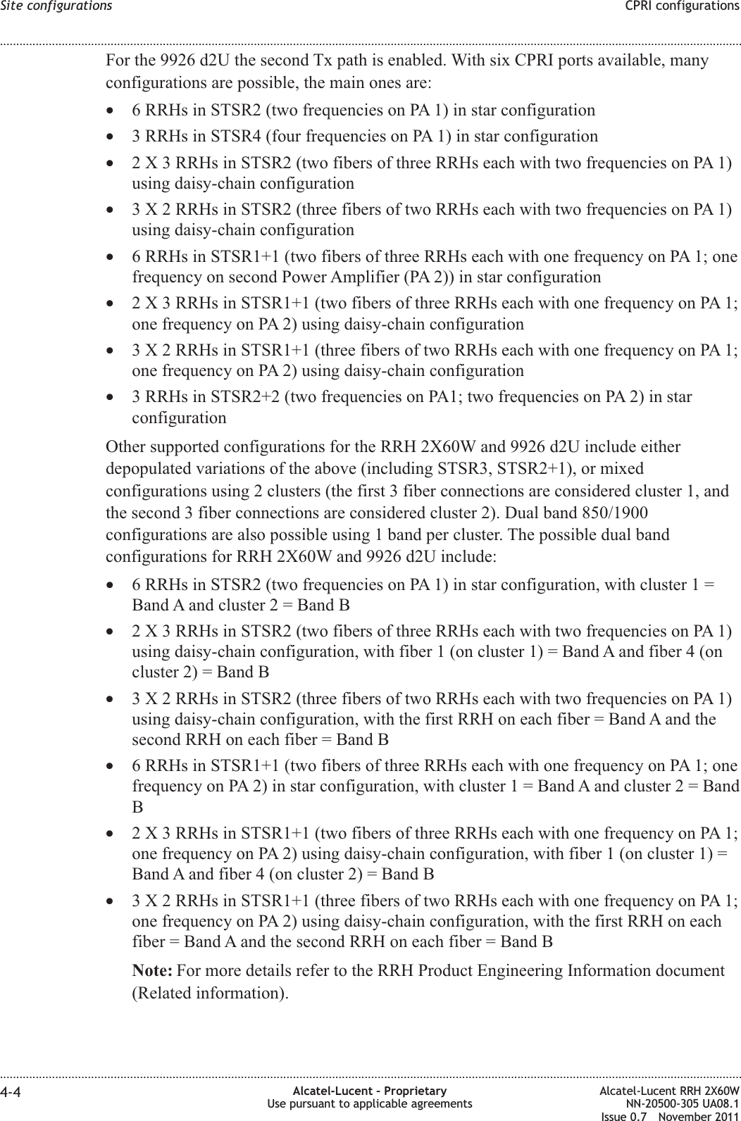 For the 9926 d2U the second Tx path is enabled. With six CPRI ports available, manyconfigurations are possible, the main ones are:•6 RRHs in STSR2 (two frequencies on PA 1) in star configuration•3 RRHs in STSR4 (four frequencies on PA 1) in star configuration•2 X 3 RRHs in STSR2 (two fibers of three RRHs each with two frequencies on PA 1)using daisy-chain configuration•3 X 2 RRHs in STSR2 (three fibers of two RRHs each with two frequencies on PA 1)using daisy-chain configuration•6 RRHs in STSR1+1 (two fibers of three RRHs each with one frequency on PA 1; onefrequency on second Power Amplifier (PA 2)) in star configuration•2 X 3 RRHs in STSR1+1 (two fibers of three RRHs each with one frequency on PA 1;one frequency on PA 2) using daisy-chain configuration•3 X 2 RRHs in STSR1+1 (three fibers of two RRHs each with one frequency on PA 1;one frequency on PA 2) using daisy-chain configuration•3 RRHs in STSR2+2 (two frequencies on PA1; two frequencies on PA 2) in starconfigurationOther supported configurations for the RRH 2X60W and 9926 d2U include eitherdepopulated variations of the above (including STSR3, STSR2+1), or mixedconfigurations using 2 clusters (the first 3 fiber connections are considered cluster 1, andthe second 3 fiber connections are considered cluster 2). Dual band 850/1900configurations are also possible using 1 band per cluster. The possible dual bandconfigurations for RRH 2X60W and 9926 d2U include:•6 RRHs in STSR2 (two frequencies on PA 1) in star configuration, with cluster 1 =Band A and cluster 2 = Band B•2 X 3 RRHs in STSR2 (two fibers of three RRHs each with two frequencies on PA 1)using daisy-chain configuration, with fiber 1 (on cluster 1) = Band A and fiber 4 (oncluster 2) = Band B•3 X 2 RRHs in STSR2 (three fibers of two RRHs each with two frequencies on PA 1)using daisy-chain configuration, with the first RRH on each fiber = Band A and thesecond RRH on each fiber = Band B•6 RRHs in STSR1+1 (two fibers of three RRHs each with one frequency on PA 1; onefrequency on PA 2) in star configuration, with cluster 1 = Band A and cluster 2 = BandB•2 X 3 RRHs in STSR1+1 (two fibers of three RRHs each with one frequency on PA 1;one frequency on PA 2) using daisy-chain configuration, with fiber 1 (on cluster 1) =Band A and fiber 4 (on cluster 2) = Band B•3 X 2 RRHs in STSR1+1 (three fibers of two RRHs each with one frequency on PA 1;one frequency on PA 2) using daisy-chain configuration, with the first RRH on eachfiber = Band A and the second RRH on each fiber = Band BNote: For more details refer to the RRH Product Engineering Information document(Related information).Site configurations CPRI configurations........................................................................................................................................................................................................................................................................................................................................................................................................................................................................4-4 Alcatel-Lucent – ProprietaryUse pursuant to applicable agreementsAlcatel-Lucent RRH 2X60WNN-20500-305 UA08.1Issue 0.7 November 2011PRELIMINARYPRELIMINARY