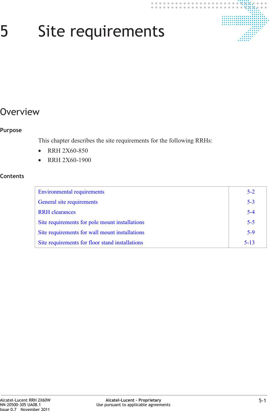 55Site requirementsOverviewPurposeThis chapter describes the site requirements for the following RRHs:•RRH 2X60-850•RRH 2X60-1900ContentsEnvironmental requirements 5-2General site requirements 5-3RRH clearances 5-4Site requirements for pole mount installations 5-5Site requirements for wall mount installations 5-9Site requirements for floor stand installations 5-13...................................................................................................................................................................................................................................Alcatel-Lucent RRH 2X60WNN-20500-305 UA08.1Issue 0.7 November 2011Alcatel-Lucent – ProprietaryUse pursuant to applicable agreements 5-1PRELIMINARYPRELIMINARY