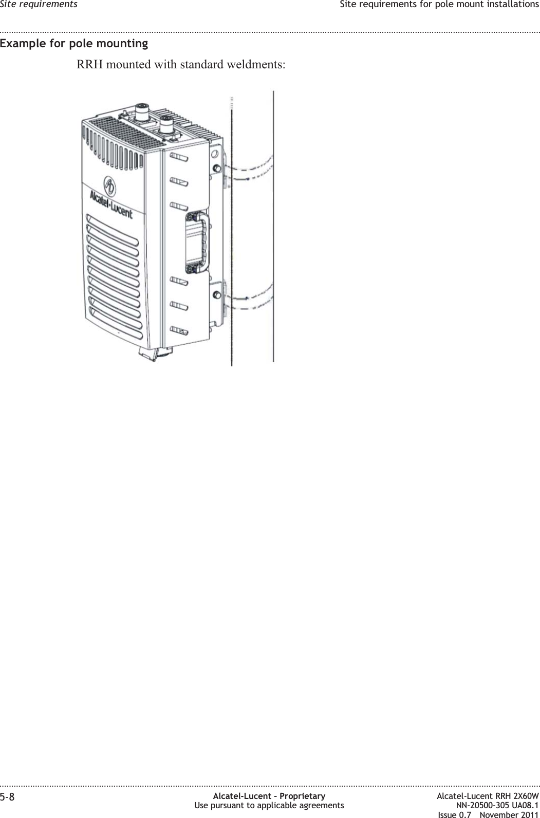 Example for pole mountingRRH mounted with standard weldments:Site requirements Site requirements for pole mount installations........................................................................................................................................................................................................................................................................................................................................................................................................................................................................5-8 Alcatel-Lucent – ProprietaryUse pursuant to applicable agreementsAlcatel-Lucent RRH 2X60WNN-20500-305 UA08.1Issue 0.7 November 2011PRELIMINARYPRELIMINARY