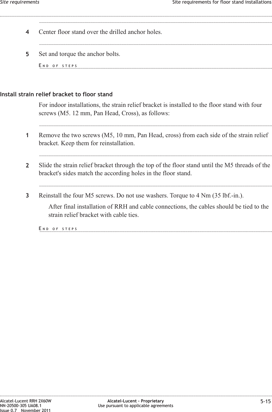 ...................................................................................................................................................................................................4Center floor stand over the drilled anchor holes....................................................................................................................................................................................................5Set and torque the anchor bolts.Install strain relief bracket to floor standFor indoor installations, the strain relief bracket is installed to the floor stand with fourscrews (M5. 12 mm, Pan Head, Cross), as follows:...................................................................................................................................................................................................1Remove the two screws (M5, 10 mm, Pan Head, cross) from each side of the strain reliefbracket. Keep them for reinstallation....................................................................................................................................................................................................2Slide the strain relief bracket through the top of the floor stand until the M5 threads of thebracket&apos;s sides match the according holes in the floor stand....................................................................................................................................................................................................3Reinstall the four M5 screws. Do not use washers. Torque to 4 Nm (35 lbf.-in.).After final installation of RRH and cable connections, the cables should be tied to thestrain relief bracket with cable ties.Site requirements Site requirements for floor stand installations........................................................................................................................................................................................................................................................................................................................................................................................................................................................................Alcatel-Lucent RRH 2X60WNN-20500-305 UA08.1Issue 0.7 November 2011Alcatel-Lucent – ProprietaryUse pursuant to applicable agreements 5-15PRELIMINARYPRELIMINARYEND OF STEPS...................................................................................................................................................................................................END OF STEPS...................................................................................................................................................................................................