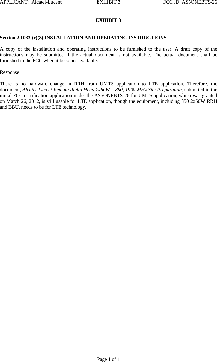 APPLICANT:  Alcatel-Lucent  EXHIBIT 3   FCC ID: AS5ONEBTS-26   Page 1 of 1 EXHIBIT 3    Section 2.1033 (c)(3) INSTALLATION AND OPERATING INSTRUCTIONS   A copy of the installation and operating instructions to be furnished to the user. A draft copy of the instructions may be submitted if the actual document is not available. The actual document shall be furnished to the FCC when it becomes available.    Response   There is no hardware change in RRH from UMTS application to LTE application. Therefore, the document, Alcatel-Lucent Remote Radio Head 2x60W – 850, 1900 MHz Site Preparation, submitted in the initial FCC certification application under the AS5ONEBTS-26 for UMTS application, which was granted on March 26, 2012, is still usable for LTE application, though the equipment, including 850 2x60W RRH and BBU, needs to be for LTE technology.         