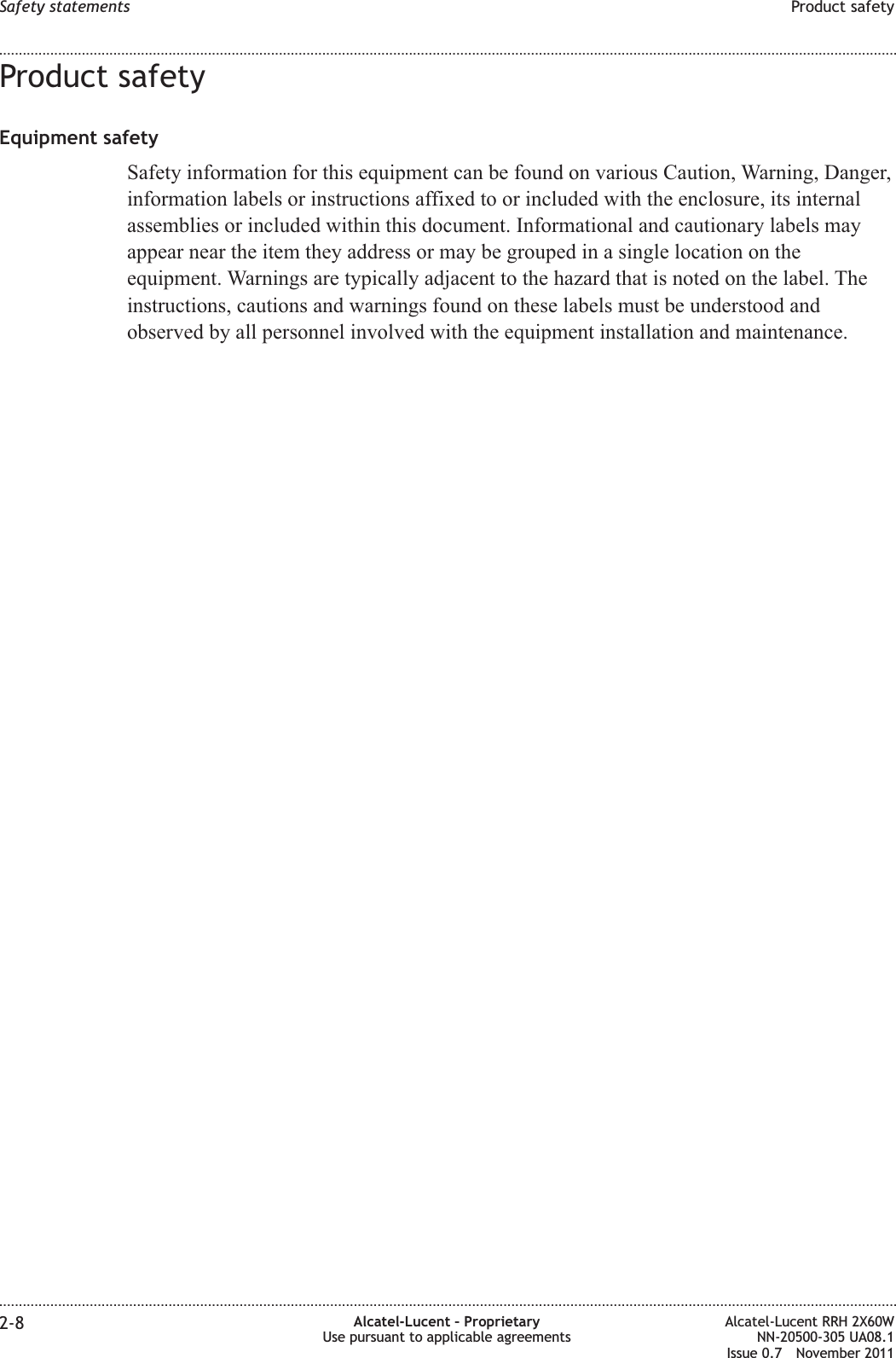 Product safetyEquipment safetySafety information for this equipment can be found on various Caution, Warning, Danger,information labels or instructions affixed to or included with the enclosure, its internalassemblies or included within this document. Informational and cautionary labels mayappear near the item they address or may be grouped in a single location on theequipment. Warnings are typically adjacent to the hazard that is noted on the label. Theinstructions, cautions and warnings found on these labels must be understood andobserved by all personnel involved with the equipment installation and maintenance.Safety statements Product safety........................................................................................................................................................................................................................................................................................................................................................................................................................................................................2-8 Alcatel-Lucent – ProprietaryUse pursuant to applicable agreementsAlcatel-Lucent RRH 2X60WNN-20500-305 UA08.1Issue 0.7 November 2011PRELIMINARYPRELIMINARY