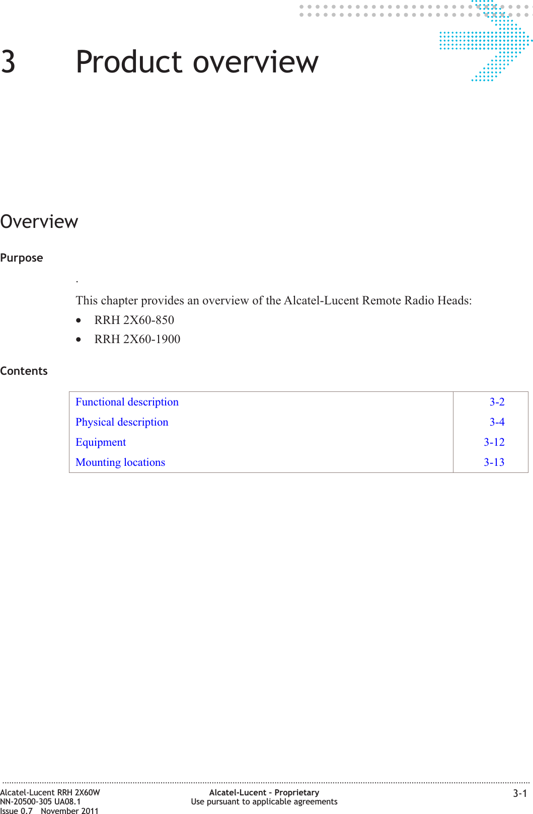 33Product overviewOverviewPurpose.This chapter provides an overview of the Alcatel-Lucent Remote Radio Heads:•RRH 2X60-850•RRH 2X60-1900ContentsFunctional description 3-2Physical description 3-4Equipment 3-12Mounting locations 3-13...................................................................................................................................................................................................................................Alcatel-Lucent RRH 2X60WNN-20500-305 UA08.1Issue 0.7 November 2011Alcatel-Lucent – ProprietaryUse pursuant to applicable agreements 3-1PRELIMINARYPRELIMINARY