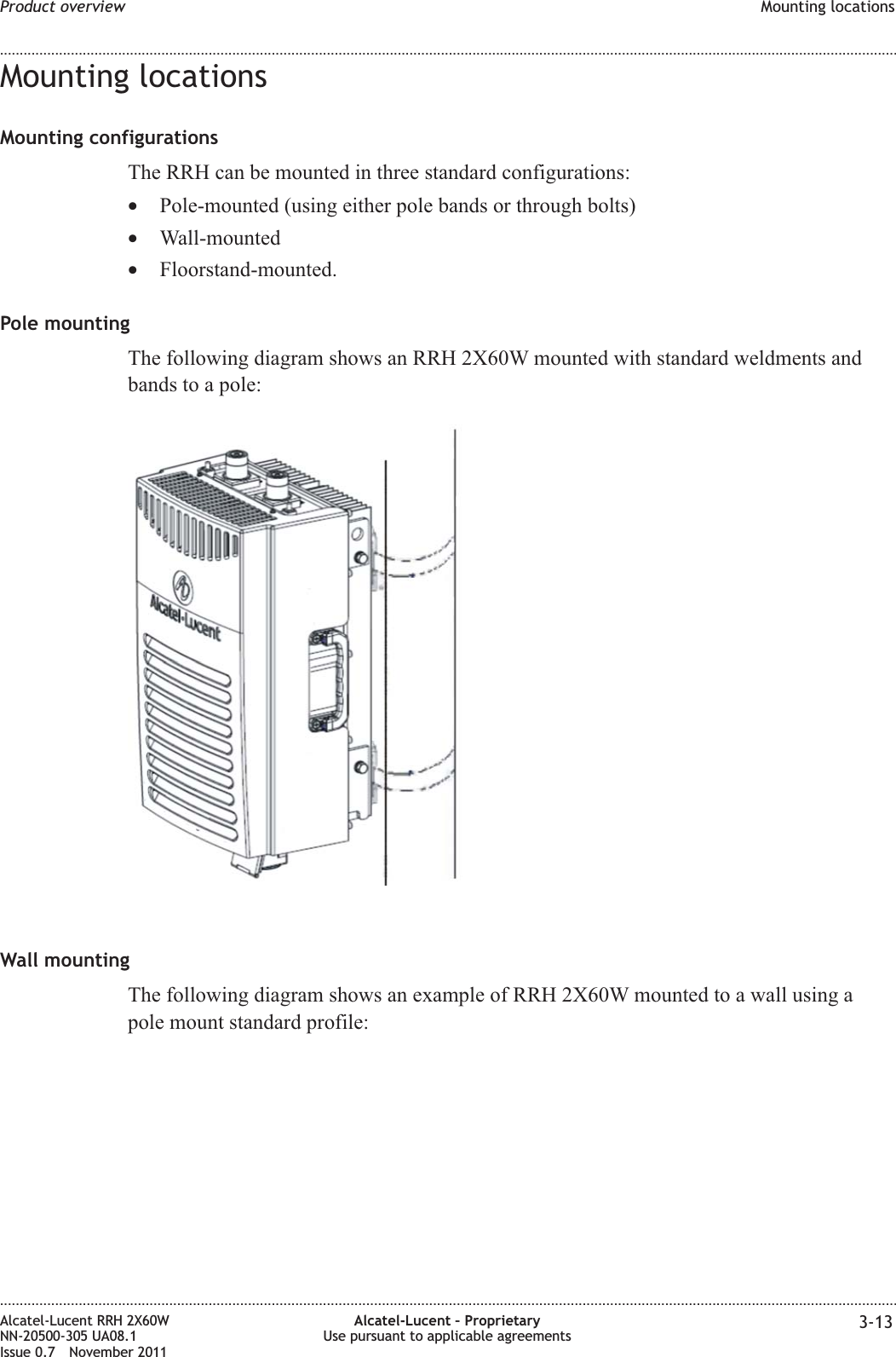 Mounting locationsMounting configurationsThe RRH can be mounted in three standard configurations:•Pole-mounted (using either pole bands or through bolts)•Wall-mounted•Floorstand-mounted.Pole mountingThe following diagram shows an RRH 2X60W mounted with standard weldments andbands to a pole:Wall mountingThe following diagram shows an example of RRH 2X60W mounted to a wall using apole mount standard profile:Product overview Mounting locations........................................................................................................................................................................................................................................................................................................................................................................................................................................................................Alcatel-Lucent RRH 2X60WNN-20500-305 UA08.1Issue 0.7 November 2011Alcatel-Lucent – ProprietaryUse pursuant to applicable agreements 3-13PRELIMINARYPRELIMINARY